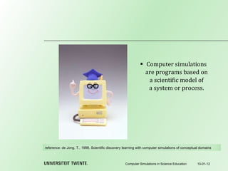 Computer simulations are programs based on a scientific model of a system or process. 10-01-12 Computer Simulations in Science Education reference:  de Jong, T., 1998, Scientific discovery learning with computer simulations of conceptual domains 