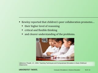 Kewley reported that children’s peer collaboration promotes… their higher level of reasoning critical and flexible thinking and clearer understanding of the problems. 10-01-12 Computer Simulations in Science Education reference:  Powell, J.V., 2004, Teaching Techniques and Computerized Simulation in Early Childhood Classrooms 