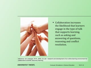 Collaboration increases the likelihood that learners engage in the type of talk that supports learning,  10-01-12 Computer Simulations in Science Education such as asking and answering of questions, reasoning and conflict resolution. reference:  van Joolingen, W.R., 2005, Co-Lab - research and development of an online learning environment for collaborative scientific discovery learning 