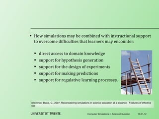 How simulations may be combined with instructional support to overcome difficulties that learners may encounter:   direct access to domain knowledge support for hypothesis generation support for the design of experiments support for making predictions support for regulative learning processes. 10-01-12 Computer Simulations in Science Education reference:  Blake, C., 2007, Reconsidering simulations in science education at a distance - Features of effective use 