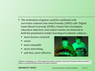 The motivation of games could be combined with curricular contents into what Prensky (2003) calls ‘Digital Game-Based Learning’ (DGBL). Games that encompass education objectives and subject matter are believed to hold the potential to render learning of academic subjects… more learner-centered easier more enjoyable more interesting and thus, more effective. 10-01-12 Computer Simulations in Science Education reference:  Papastergiou, M., 2009, Digital Game-Based Learning in high school Computer Science education - Impact on educational effectiveness and student motivation 
