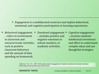 Engagement  is a multifaceted construct and implies behavioral, emotional, and cognitive participation in learning experiences. 10-01-12 Computer Simulations in Science Education Behavioral  engagement …refers to involvement in classroom and extracurricular activities, such as positive classroom behaviors and the amount of time spending on homework. Emotional  engagement …includes positive and negative emotions to school, teachers, or academic activities. Cognitive  engagement …involves students’ intellectual investment and effort to understand complex ideas and use thoughtful strategies. reference:  Wu, H.K., 2007, Ninth-grade student engagement in teacher-centered and student-centered technology-enhanced learning environments 