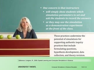 One concern is that instructors will simply show students which simulation parameters to set and ask the students to record the answers or they may use the simulation as a demonstration experiment at the front of the class. 10-01-12 Computer Simulations in Science Education These practices undermine the potential of simulations for supporting authentic inquiry practices that include formulating questions, hypothesis development, data collection, and theory revision. reference:  Lindgren, R., 2009, Spatial Learning and Computer Simulations in Science 