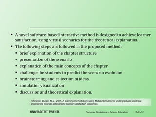 A novel software-based interactive method is designed to achieve learner satisfaction, using virtual scenarios for the theoretical explanation. The following steps are followed in the proposed method : brief explanation of the chapter structure presentation of the scenario explanation of the main concepts of the chapter challenge the students to predict the scenario evolution brainstorming and collection of ideas simulation visualization discussion and theoretical explanation. 10-01-12 Computer Simulations in Science Education reference:  Duran, M.J., 2007, A learning methodology using Matlab/Simulink for undergraduate electrical engineering courses attending to learner satisfaction outcomes 