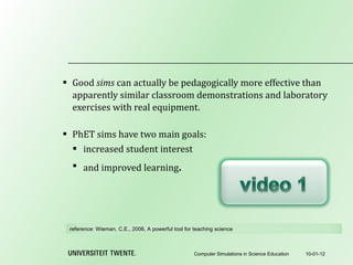 Good  sims  can actually be pedagogically more effective than apparently similar classroom demonstrations and laboratory exercises with real equipment.   PhET sims have two main goals: increased student interest and improved learning . 10-01-12 Computer Simulations in Science Education reference:  Wieman, C.E., 2006, A powerful tool for teaching science 