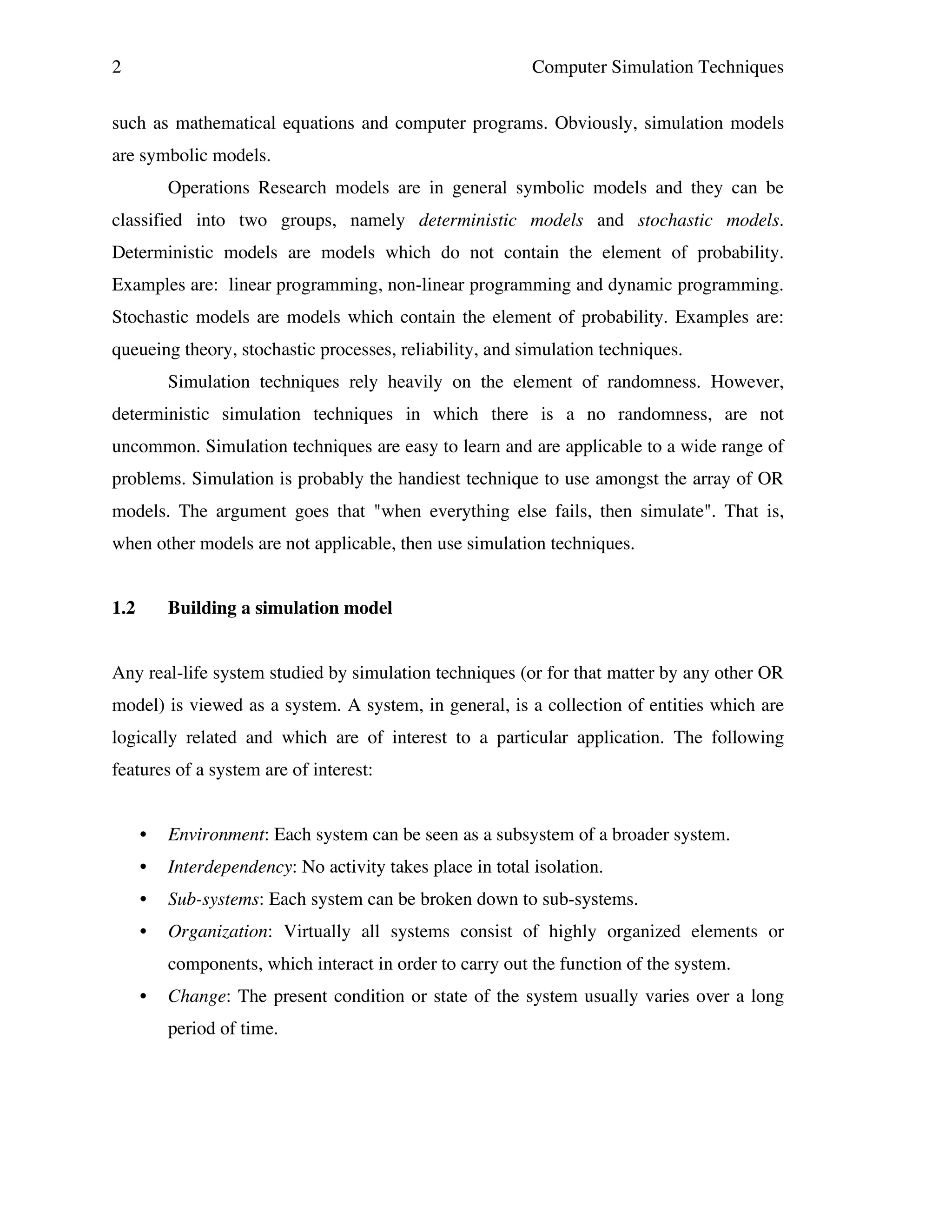 2

Computer Simulation Techniques

such as mathematical equations and computer programs. Obviously, simulation models
are symbolic models.
Operations Research models are in general symbolic models and they can be
classified into two groups, namely deterministic models and stochastic models.
Deterministic models are models which do not contain the element of probability.
Examples are: linear programming, non-linear programming and dynamic programming.
Stochastic models are models which contain the element of probability. Examples are:
queueing theory, stochastic processes, reliability, and simulation techniques.
Simulation techniques rely heavily on the element of randomness. However,
deterministic simulation techniques in which there is a no randomness, are not
uncommon. Simulation techniques are easy to learn and are applicable to a wide range of
problems. Simulation is probably the handiest technique to use amongst the array of OR
models. The argument goes that "when everything else fails, then simulate". That is,
when other models are not applicable, then use simulation techniques.
1.2

Building a simulation model

Any real-life system studied by simulation techniques (or for that matter by any other OR
model) is viewed as a system. A system, in general, is a collection of entities which are
logically related and which are of interest to a particular application. The following
features of a system are of interest:
•

Environment: Each system can be seen as a subsystem of a broader system.

•

Interdependency: No activity takes place in total isolation.

•

Sub-systems: Each system can be broken down to sub-systems.

•

Organization: Virtually all systems consist of highly organized elements or
components, which interact in order to carry out the function of the system.

•

Change: The present condition or state of the system usually varies over a long
period of time.

 