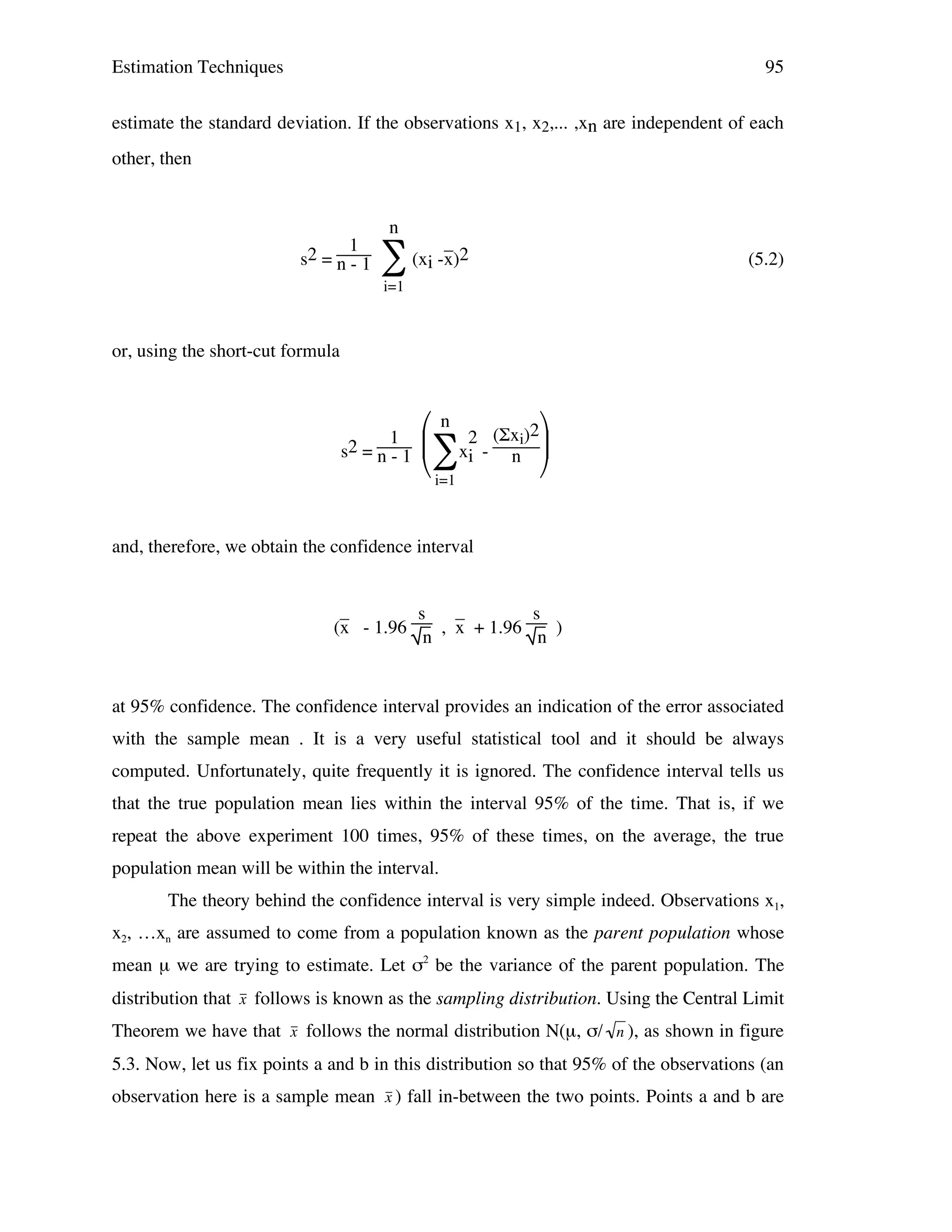 Estimation Techniques

95

estimate the standard deviation. If the observations x1, x2,... ,xn are independent of each
other, then

1
s2 = n - 1

n

_
∑ (xi -x)2

(5.2)

i=1

or, using the short-cut formula

1
s2 = n - 1

 n 2 (Σxi)2
∑xi - n 
 i=1


and, therefore, we obtain the confidence interval
_
_
s
s
(x - 1.96
, x + 1.96
)
n
n

at 95% confidence. The confidence interval provides an indication of the error associated
with the sample mean . It is a very useful statistical tool and it should be always
computed. Unfortunately, quite frequently it is ignored. The confidence interval tells us
that the true population mean lies within the interval 95% of the time. That is, if we
repeat the above experiment 100 times, 95% of these times, on the average, the true
population mean will be within the interval.
The theory behind the confidence interval is very simple indeed. Observations x1,
x2, …xn are assumed to come from a population known as the parent population whose
mean µ we are trying to estimate. Let σ2 be the variance of the parent population. The
distribution that x follows is known as the sampling distribution. Using the Central Limit
Theorem we have that x follows the normal distribution N(µ, σ/ n ), as shown in figure
!
5.3. Now, let us fix points a and b in this distribution so that 95% of the observations (an
!
!
observation here is a sample mean x ) fall in-between the two points. Points a and b are

!

 