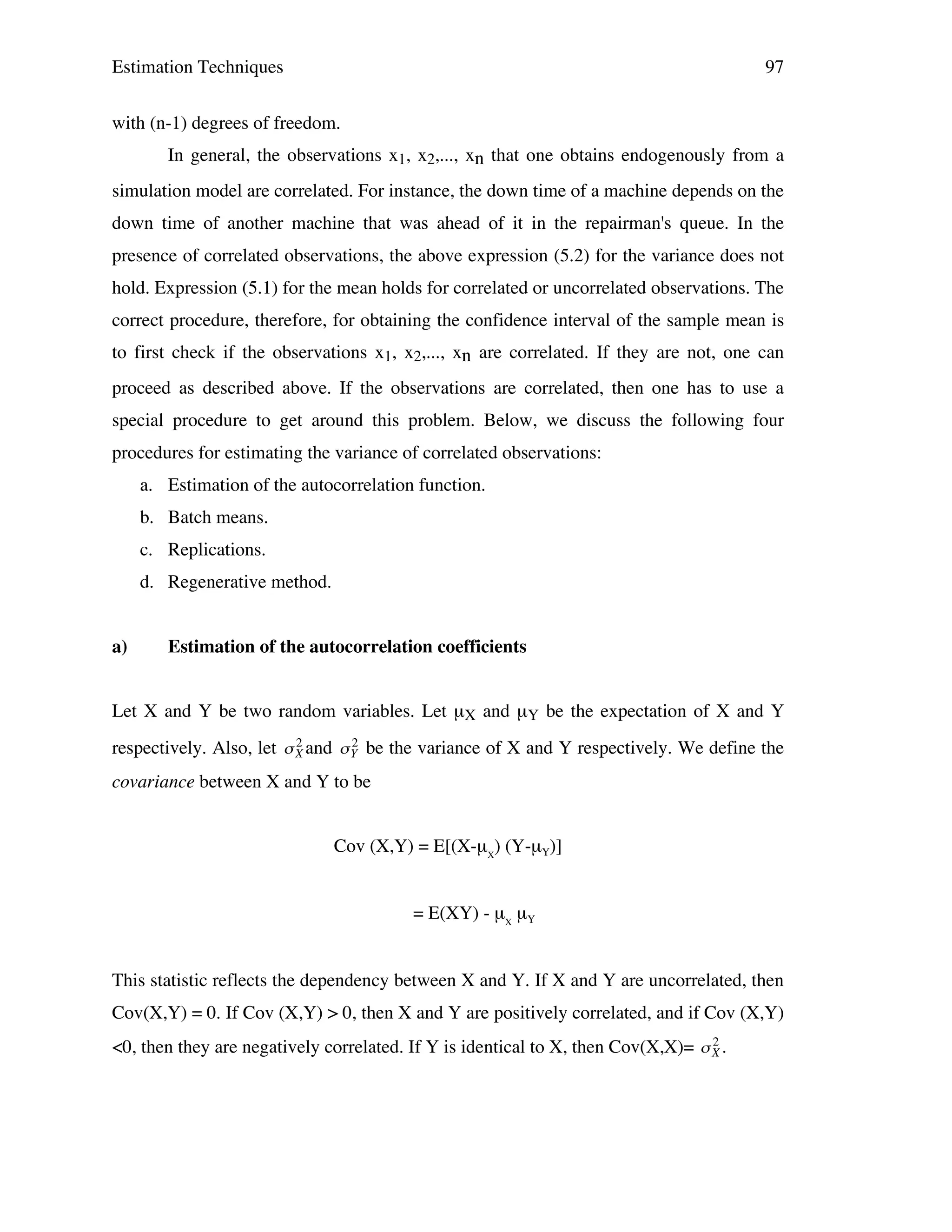 Estimation Techniques

97

with (n-1) degrees of freedom.
In general, the observations x1, x2,..., xn that one obtains endogenously from a
simulation model are correlated. For instance, the down time of a machine depends on the
down time of another machine that was ahead of it in the repairman's queue. In the
presence of correlated observations, the above expression (5.2) for the variance does not
hold. Expression (5.1) for the mean holds for correlated or uncorrelated observations. The
correct procedure, therefore, for obtaining the confidence interval of the sample mean is
to first check if the observations x1, x2,..., xn are correlated. If they are not, one can
proceed as described above. If the observations are correlated, then one has to use a
special procedure to get around this problem. Below, we discuss the following four
procedures for estimating the variance of correlated observations:
a. Estimation of the autocorrelation function.
b. Batch means.
c. Replications.
d. Regenerative method.
a)

Estimation of the autocorrelation coefficients

Let X and Y be two random variables. Let µX and µY be the expectation of X and Y
2
2
respectively. Also, let " X and " Y be the variance of X and Y respectively. We define the

covariance between X and Y to be
!

!

Cov (X,Y) = E[(X-µX) (Y-µY)]
= E(XY) - µX µY
This statistic reflects the dependency between X and Y. If X and Y are uncorrelated, then
Cov(X,Y) = 0. If Cov (X,Y) > 0, then X and Y are positively correlated, and if Cov (X,Y)
2
<0, then they are negatively correlated. If Y is identical to X, then Cov(X,X)= " X .

!

 