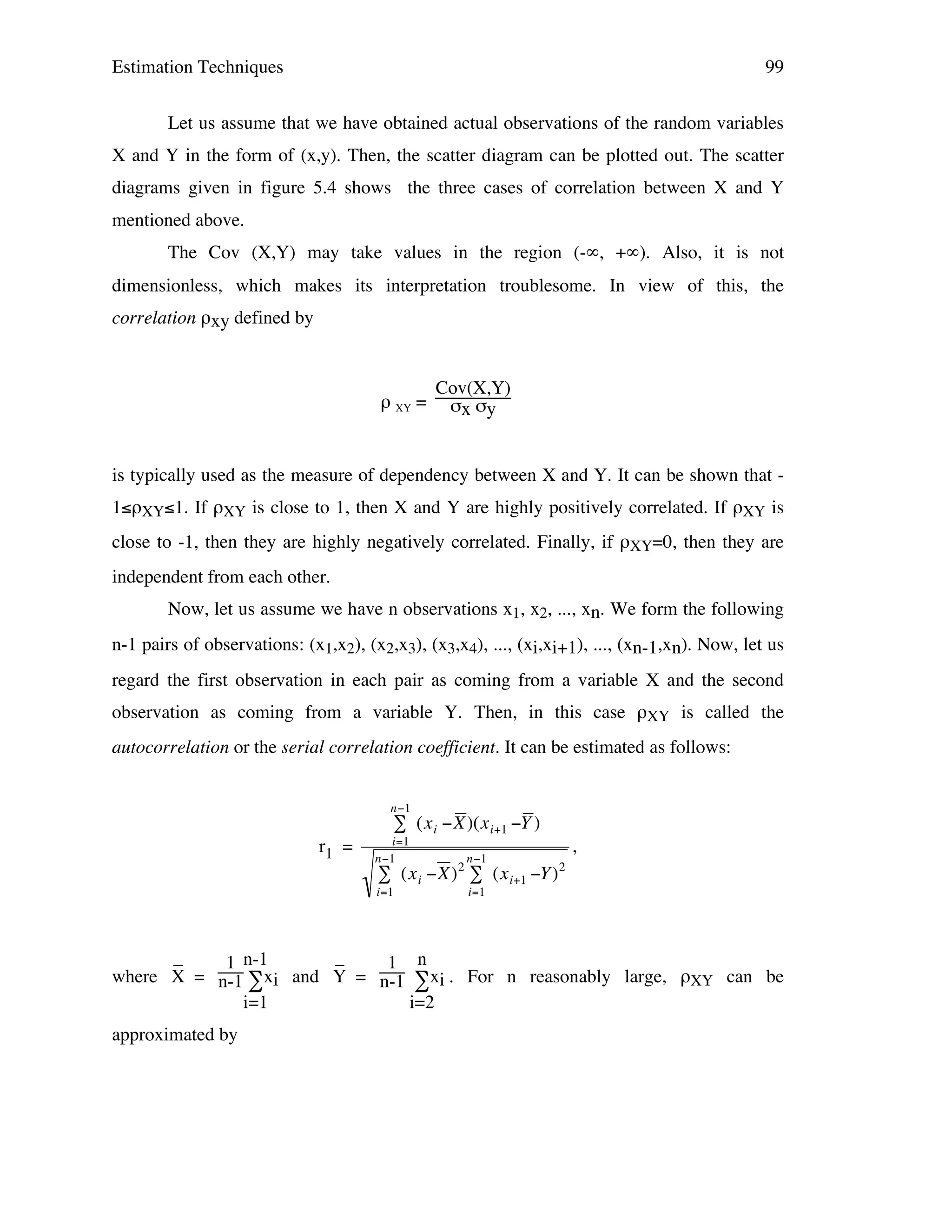 Estimation Techniques

99

Let us assume that we have obtained actual observations of the random variables
X and Y in the form of (x,y). Then, the scatter diagram can be plotted out. The scatter
diagrams given in figure 5.4 shows the three cases of correlation between X and Y
mentioned above.
The Cov (X,Y) may take values in the region (-∞, +∞). Also, it is not
dimensionless, which makes its interpretation troublesome. In view of this, the
correlation ρxy defined by

ρ XY =

Cov(X,Y)
σx σy

is typically used as the measure of dependency between X and Y. It can be shown that 1≤ρXY≤1. If ρXY is close to 1, then X and Y are highly positively correlated. If ρXY is
close to -1, then they are highly negatively correlated. Finally, if ρXY=0, then they are
independent from each other.
Now, let us assume we have n observations x1, x2, ..., xn. We form the following
n-1 pairs of observations: (x1,x2), (x2,x3), (x3,x4), ..., (xi,xi+1), ..., (xn-1,xn). Now, let us
regard the first observation in each pair as coming from a variable X and the second
observation as coming from a variable Y. Then, in this case ρXY is called the
autocorrelation or the serial correlation coefficient. It can be estimated as follows:
n"1

# (x i "X )(x i+1 "Y )

r1 =

i=1
n"1

2

n"1

# (x i "X) # (x i+1 "Y )

i=1

,
2

i=1

_
_
1 n-1
1 n
where X = n-1 ∑xi !
and Y = n-1 ∑xi . For n reasonably large, ρXY can be
i=1
i=2
approximated by

 