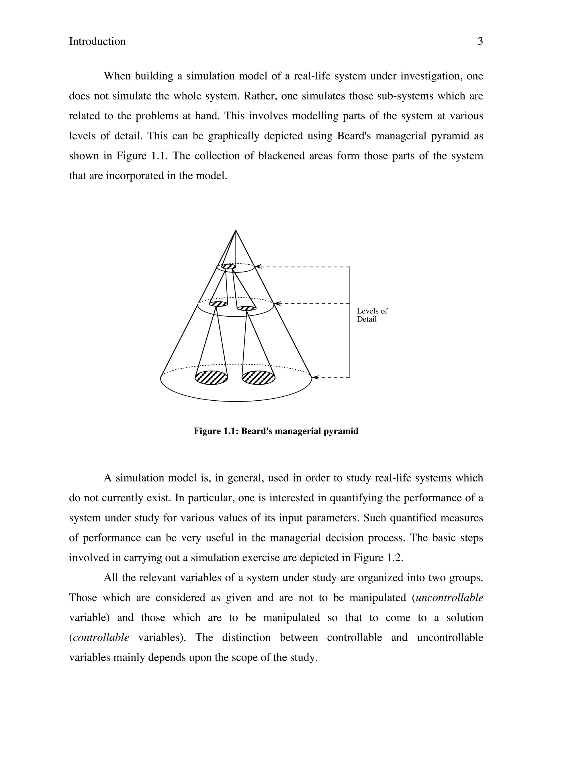 Introduction

3

When building a simulation model of a real-life system under investigation, one
does not simulate the whole system. Rather, one simulates those sub-systems which are
related to the problems at hand. This involves modelling parts of the system at various
levels of detail. This can be graphically depicted using Beard's managerial pyramid as
shown in Figure 1.1. The collection of blackened areas form those parts of the system
that are incorporated in the model.

Levels of
Detail

Figure 1.1: Beard's managerial pyramid

A simulation model is, in general, used in order to study real-life systems which
do not currently exist. In particular, one is interested in quantifying the performance of a
system under study for various values of its input parameters. Such quantified measures
of performance can be very useful in the managerial decision process. The basic steps
involved in carrying out a simulation exercise are depicted in Figure 1.2.
All the relevant variables of a system under study are organized into two groups.
Those which are considered as given and are not to be manipulated (uncontrollable
variable) and those which are to be manipulated so that to come to a solution
(controllable variables). The distinction between controllable and uncontrollable
variables mainly depends upon the scope of the study.

 