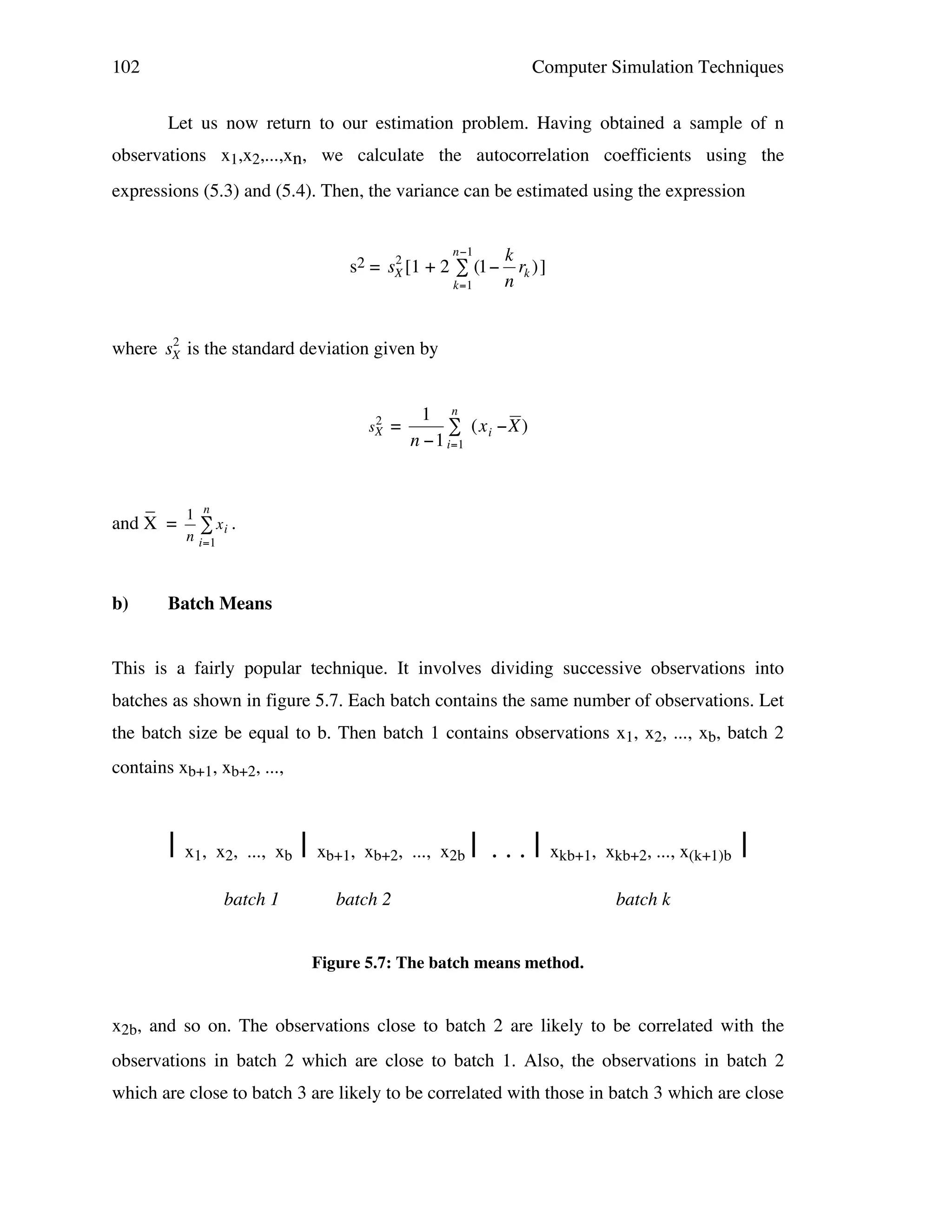 102

Computer Simulation Techniques
Let us now return to our estimation problem. Having obtained a sample of n

observations x1,x2,...,xn, we calculate the autocorrelation coefficients using the
expressions (5.3) and (5.4). Then, the variance can be estimated using the expression
n"1

2
s2 = sX [1 + 2 # (1"
k=1

k
rk ) ]
n

2
!
where sX is the standard deviation given by
!

2
sX

!

_
1 n
and X = " x i .
n

b)
!

=

1 n
# (x i "X )
n "1 i=1

!

!

i=1

Batch Means

This is a fairly popular technique. It involves dividing successive observations into
batches as shown in figure 5.7. Each batch contains the same number of observations. Let
the batch size be equal to b. Then batch 1 contains observations x1, x2, ..., xb, batch 2
contains xb+1, xb+2, ...,

| x1, x2, ..., xb | xb+1, xb+2, ..., x2b |
batch 1

...|

xkb+1, xkb+2, ..., x(k+1)b

batch 2

|

batch k

Figure 5.7: The batch means method.

x2b, and so on. The observations close to batch 2 are likely to be correlated with the
observations in batch 2 which are close to batch 1. Also, the observations in batch 2
which are close to batch 3 are likely to be correlated with those in batch 3 which are close

 