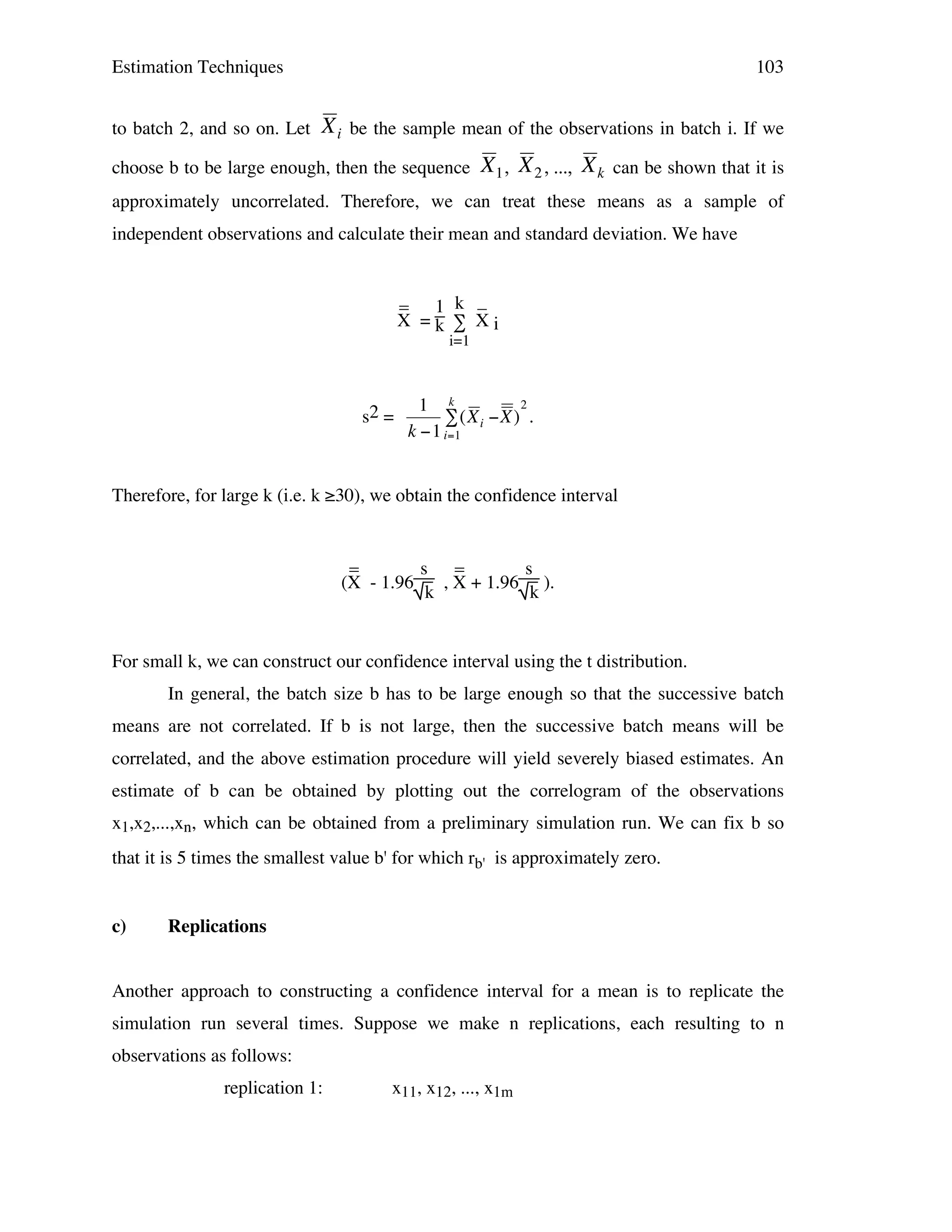Estimation Techniques
to batch 2, and so on. Let

103

X i be the sample mean of the observations in batch i. If we

choose b to be large enough, then the sequence

X 1 , X 2 , ..., X k can be shown that it is

approximately uncorrelated. Therefore, we can treat these means as a sample of

!
independent observations and calculate their mean and standard deviation. We have
! !

!

_ 1 k _
X =k ∑ Xi
i=1

s2 =

2
1 k
# (X i "X ) .
k "1 i=1

Therefore, for large k (i.e. k ≥30), we obtain the confidence interval
!
_
s _
s
(X - 1.96
, X + 1.96 ).
k
k

For small k, we can construct our confidence interval using the t distribution.
In general, the batch size b has to be large enough so that the successive batch
means are not correlated. If b is not large, then the successive batch means will be
correlated, and the above estimation procedure will yield severely biased estimates. An
estimate of b can be obtained by plotting out the correlogram of the observations
x1,x2,...,xn, which can be obtained from a preliminary simulation run. We can fix b so
that it is 5 times the smallest value b' for which rb' is approximately zero.
c)

Replications

Another approach to constructing a confidence interval for a mean is to replicate the
simulation run several times. Suppose we make n replications, each resulting to n
observations as follows:
replication 1:

x11, x12, ..., x1m

 