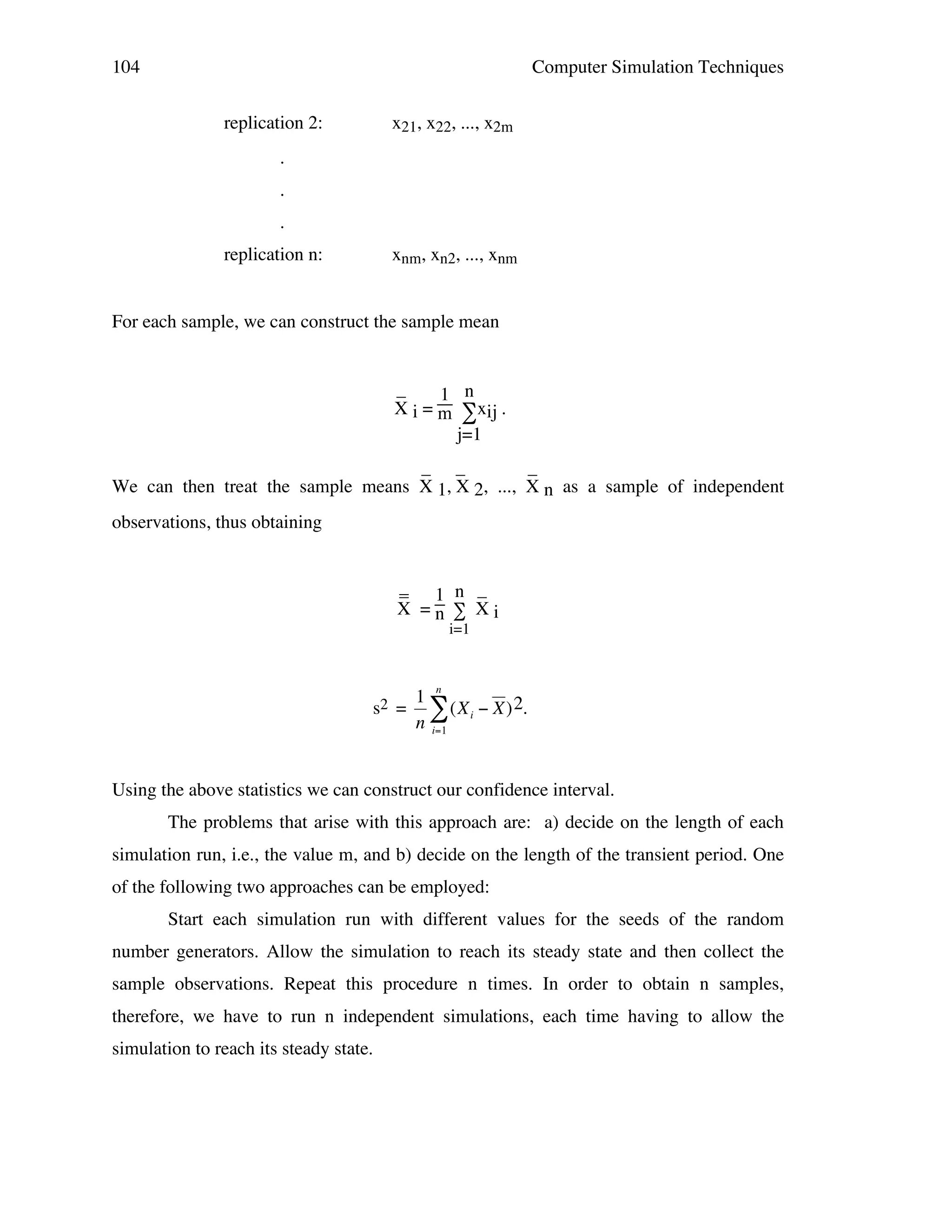 104

Computer Simulation Techniques
replication 2:

x21, x22, ..., x2m

.
.
.
replication n:

xnm, xn2, ..., xnm

For each sample, we can construct the sample mean

_
1 n
X i = m ∑xij .
j=1
_ _
_
We can then treat the sample means X 1, X 2, ..., X n as a sample of independent
observations, thus obtaining
_ 1 n _
X =n ∑ Xi
i=1

s2 =

1 n
# (X i " X ) 2.
n i=1

Using the above statistics we can construct our confidence interval.
!
The problems that arise with this approach are: a) decide on the length of each
simulation run, i.e., the value m, and b) decide on the length of the transient period. One
of the following two approaches can be employed:
Start each simulation run with different values for the seeds of the random
number generators. Allow the simulation to reach its steady state and then collect the
sample observations. Repeat this procedure n times. In order to obtain n samples,
therefore, we have to run n independent simulations, each time having to allow the
simulation to reach its steady state.

 