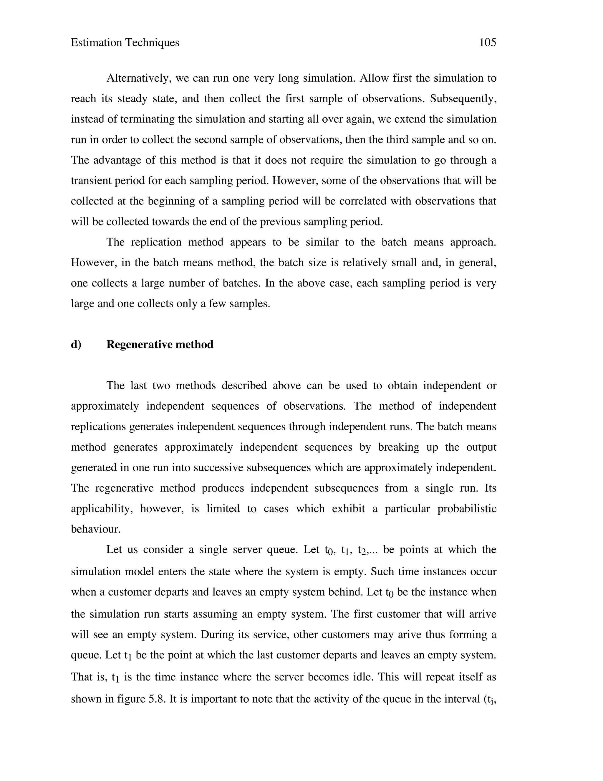 Estimation Techniques

105

Alternatively, we can run one very long simulation. Allow first the simulation to
reach its steady state, and then collect the first sample of observations. Subsequently,
instead of terminating the simulation and starting all over again, we extend the simulation
run in order to collect the second sample of observations, then the third sample and so on.
The advantage of this method is that it does not require the simulation to go through a
transient period for each sampling period. However, some of the observations that will be
collected at the beginning of a sampling period will be correlated with observations that
will be collected towards the end of the previous sampling period.
The replication method appears to be similar to the batch means approach.
However, in the batch means method, the batch size is relatively small and, in general,
one collects a large number of batches. In the above case, each sampling period is very
large and one collects only a few samples.
d)

Regenerative method
The last two methods described above can be used to obtain independent or

approximately independent sequences of observations. The method of independent
replications generates independent sequences through independent runs. The batch means
method generates approximately independent sequences by breaking up the output
generated in one run into successive subsequences which are approximately independent.
The regenerative method produces independent subsequences from a single run. Its
applicability, however, is limited to cases which exhibit a particular probabilistic
behaviour.
Let us consider a single server queue. Let t0, t1, t2,... be points at which the
simulation model enters the state where the system is empty. Such time instances occur
when a customer departs and leaves an empty system behind. Let t0 be the instance when
the simulation run starts assuming an empty system. The first customer that will arrive
will see an empty system. During its service, other customers may arive thus forming a
queue. Let t1 be the point at which the last customer departs and leaves an empty system.
That is, t1 is the time instance where the server becomes idle. This will repeat itself as
shown in figure 5.8. It is important to note that the activity of the queue in the interval (ti,

 