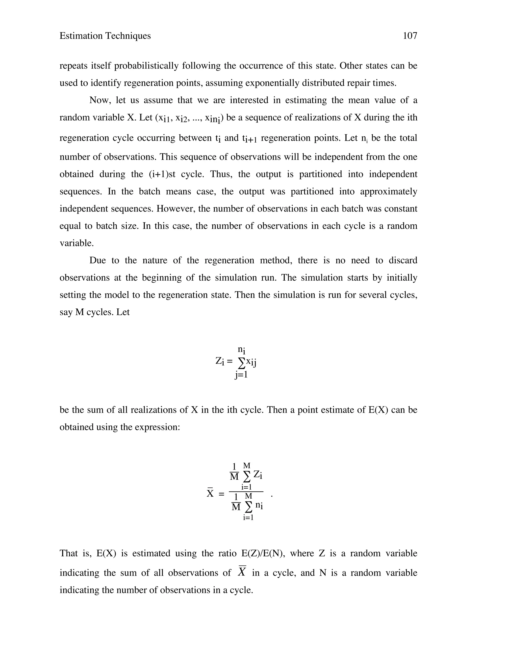 Estimation Techniques

107

repeats itself probabilistically following the occurrence of this state. Other states can be
used to identify regeneration points, assuming exponentially distributed repair times.
Now, let us assume that we are interested in estimating the mean value of a
random variable X. Let (xi1, xi2, ..., xini) be a sequence of realizations of X during the ith
regeneration cycle occurring between ti and ti+1 regeneration points. Let ni be the total
number of observations. This sequence of observations will be independent from the one
obtained during the (i+1)st cycle. Thus, the output is partitioned into independent
sequences. In the batch means case, the output was partitioned into approximately
independent sequences. However, the number of observations in each batch was constant
equal to batch size. In this case, the number of observations in each cycle is a random
variable.
Due to the nature of the regeneration method, there is no need to discard
observations at the beginning of the simulation run. The simulation starts by initially
setting the model to the regeneration state. Then the simulation is run for several cycles,
say M cycles. Let

ni
Zi = ∑xij
j=1

be the sum of all realizations of X in the ith cycle. Then a point estimate of E(X) can be
obtained using the expression:

1 M
M ∑ Zi

_
i=1
X = 1 M
.
ni
M∑
i=1

That is, E(X) is estimated using the ratio E(Z)/E(N), where Z is a random variable
indicating the sum of all observations of

X in a cycle, and N is a random variable

indicating the number of observations in a cycle.

!

 