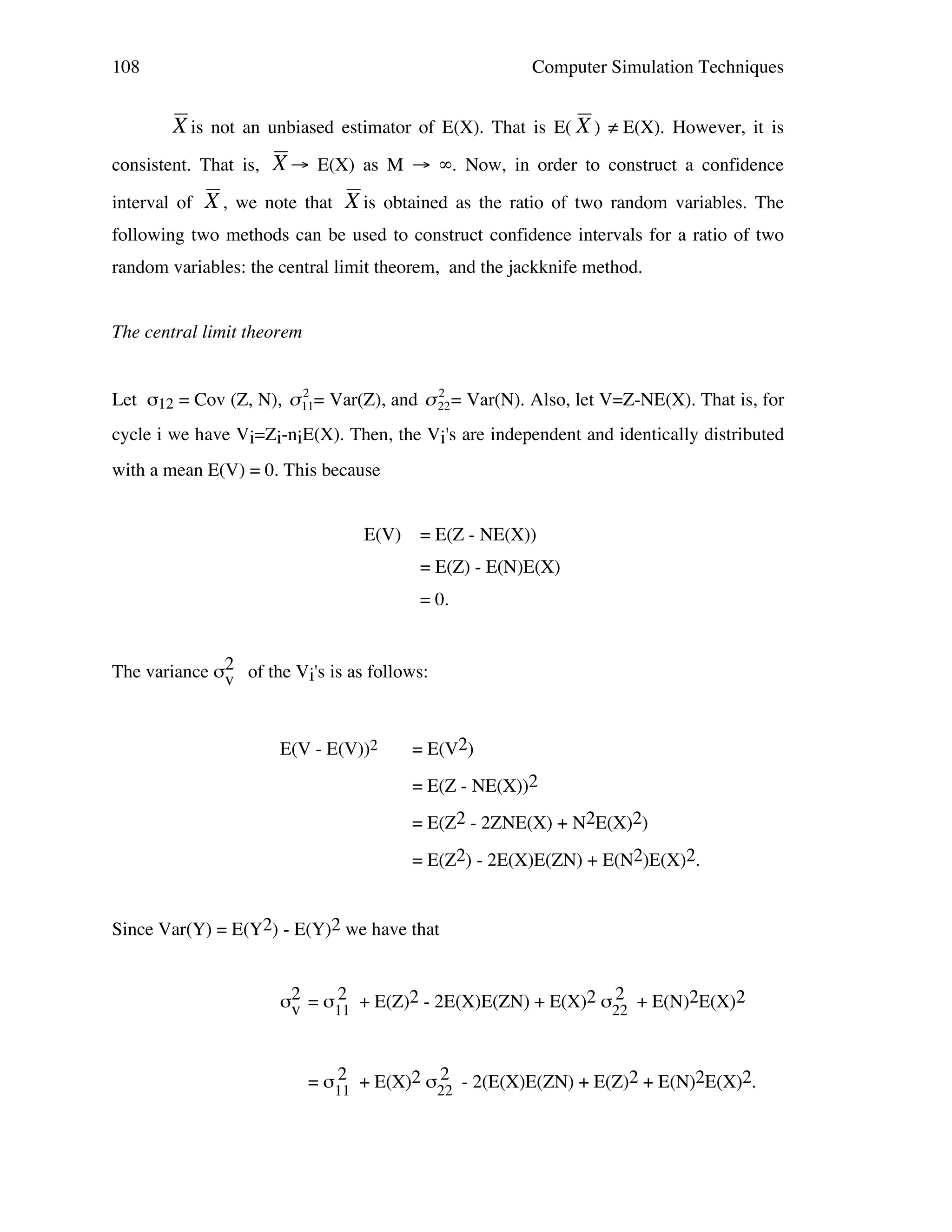 108

Computer Simulation Techniques

X is not an unbiased estimator of E(X). That is E( X ) ≠ E(X). However, it is
consistent. That is,

!

interval of

X → E(X) as M → ∞. Now, in order to construct a confidence

X , we note that X is obtained as the ratio of two random variables. The
!

following two methods can be used to construct confidence intervals for a ratio of two

!

random variables: the central limit theorem, and the jackknife method.

!

!

The central limit theorem
2
2
Let σ12 = Cov (Z, N), " 11= Var(Z), and " 22 = Var(N). Also, let V=Z-NE(X). That is, for

cycle i we have Vi=Zi-niE(X). Then, the Vi's are independent and identically distributed
with a mean E(V) = 0. This because
!
!
E(V)

= E(Z - NE(X))
= E(Z) - E(N)E(X)
= 0.

The variance σ2 of the Vi's is as follows:
v

E(V - E(V))2

= E(V2)
= E(Z - NE(X))2
= E(Z2 - 2ZNE(X) + N2E(X)2)
= E(Z2) - 2E(X)E(ZN) + E(N2)E(X)2.

Since Var(Y) = E(Y2) - E(Y)2 we have that
2
2
σ2 = σ11 + E(Z)2 - 2E(X)E(ZN) + E(X)2 σ22 + E(N)2E(X)2
v
2
2
= σ11 + E(X)2 σ22 - 2(E(X)E(ZN) + E(Z)2 + E(N)2E(X)2.

 