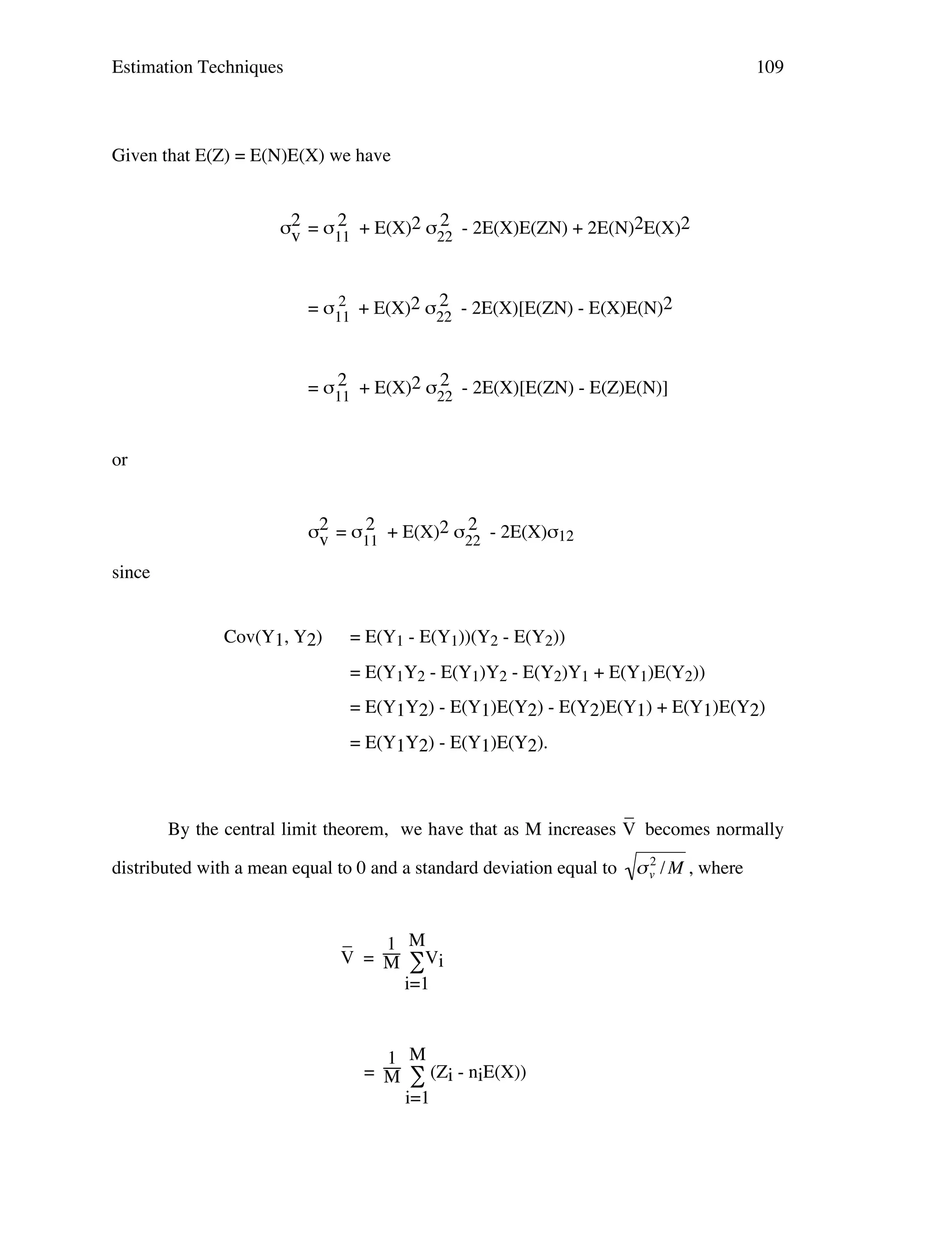 Estimation Techniques

109

Given that E(Z) = E(N)E(X) we have
2
2
σ2 = σ11 + E(X)2 σ22 - 2E(X)E(ZN) + 2E(N)2E(X)2
v
2
2
= σ11 + E(X)2 σ22 - 2E(X)[E(ZN) - E(X)E(N)2

2
2
= σ11 + E(X)2 σ22 - 2E(X)[E(ZN) - E(Z)E(N)]
or
2
2
σ2 = σ11 + E(X)2 σ22 - 2E(X)σ12
v
since
Cov(Y1, Y2)

= E(Y1 - E(Y1))(Y2 - E(Y2))
= E(Y1Y2 - E(Y1)Y2 - E(Y2)Y1 + E(Y1)E(Y2))
= E(Y1Y2) - E(Y1)E(Y2) - E(Y2)E(Y1) + E(Y1)E(Y2)
= E(Y1Y2) - E(Y1)E(Y2).

_
By the central limit theorem, we have that as M increases V becomes normally
distributed with a mean equal to 0 and a standard deviation equal to

_
1 M
V = M ∑Vi
i=1

1 M
= M ∑ (Zi - niE(X))
i=1

!

2
" v / M , where

 
