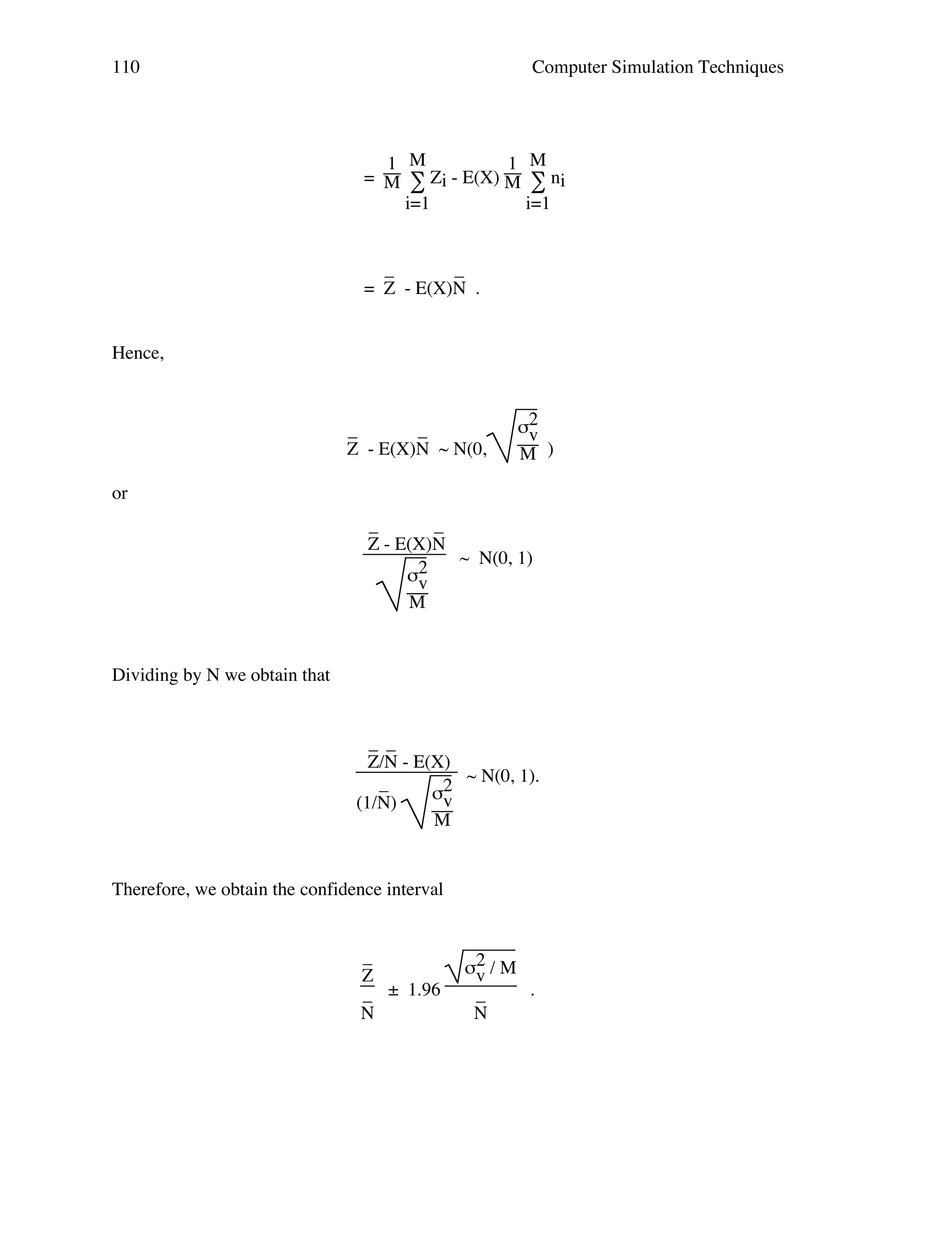 110

Computer Simulation Techniques

1 M
1 M
= M ∑ Zi - E(X) M ∑ ni
i=1
i=1

_
_
= Z - E(X)N .
Hence,

_
_
Z - E(X)N ~ N(0,

σ2
v
M )

or
_
_
Z - E(X)N
~ N(0, 1)
σ2
v
M

Dividing by N we obtain that

_ _
Z/N - E(X)
~ N(0, 1).
_
σ2
v
(1/N)
M

Therefore, we obtain the confidence interval

_
Z
_ ± 1.96
N

σ2 / M
v
.
_
N

 