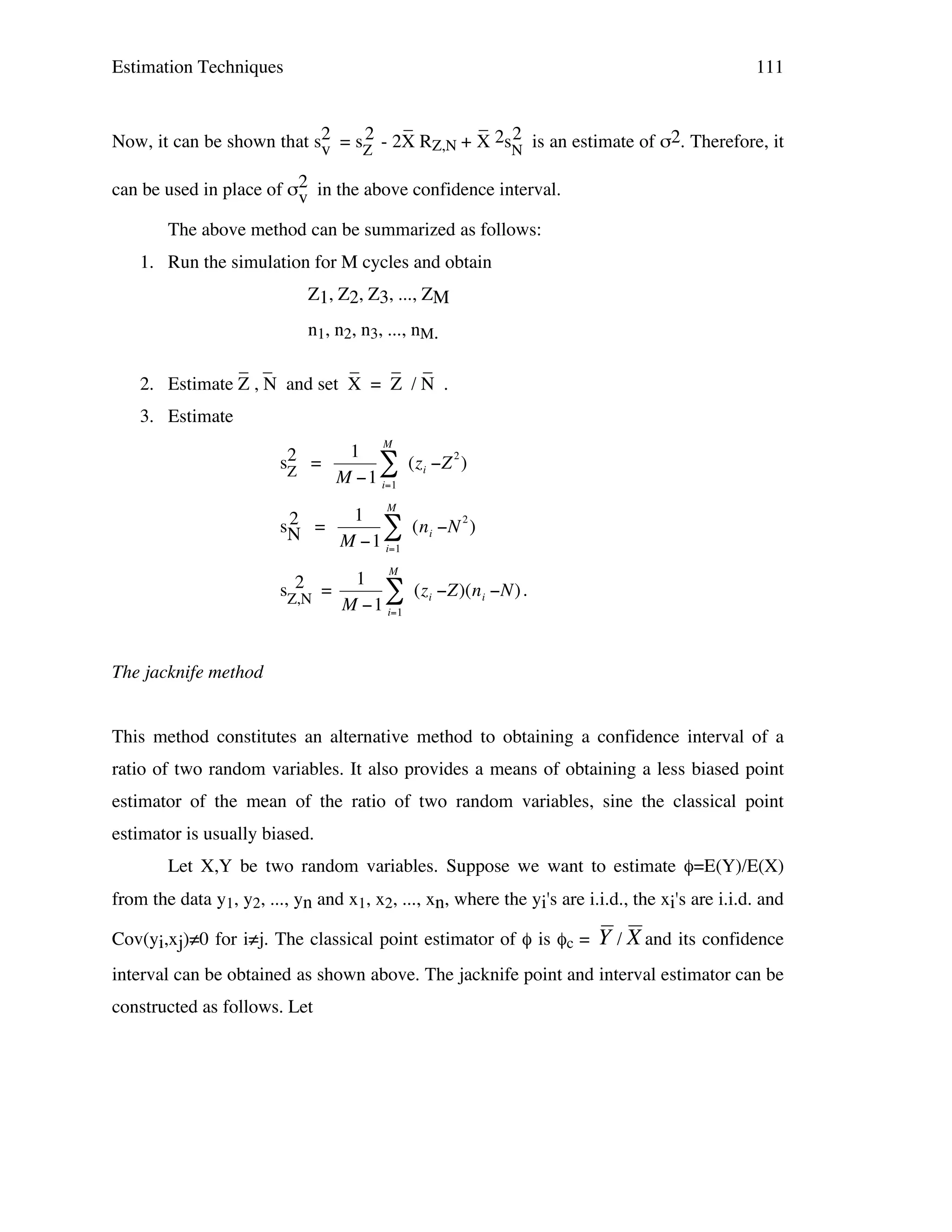 Estimation Techniques

111

_
_
2
2
Now, it can be shown that s2 = sZ - 2X RZ,N + X 2sN is an estimate of σ2. Therefore, it
v
can be used in place of σ2 in the above confidence interval.
v
The above method can be summarized as follows:
1. Run the simulation for M cycles and obtain
Z1, Z2, Z3, ..., ZM
n1, n2, n3, ..., nM.
_ _
_
_ _
2. Estimate Z , N and set X = Z / N .
3. Estimate
M

s2 =
Z

1
# (zi "Z 2 )
M "1 i=1

2
sN =

1 M
# (ni "N 2 )
M "1 i=1

2
sZ,N =

1
# (zi "Z)(ni "N) .
M "1 i=1

!
!

M

The jacknife method
!
This method constitutes an alternative method to obtaining a confidence interval of a
ratio of two random variables. It also provides a means of obtaining a less biased point
estimator of the mean of the ratio of two random variables, sine the classical point
estimator is usually biased.
Let X,Y be two random variables. Suppose we want to estimate φ=E(Y)/E(X)
from the data y1, y2, ..., yn and x1, x2, ..., xn, where the yi's are i.i.d., the xi's are i.i.d. and
Cov(yi,xj)≠0 for i≠j. The classical point estimator of φ is φc =

Y / X and its confidence

interval can be obtained as shown above. The jacknife point and interval estimator can be
constructed as follows. Let

! !

 