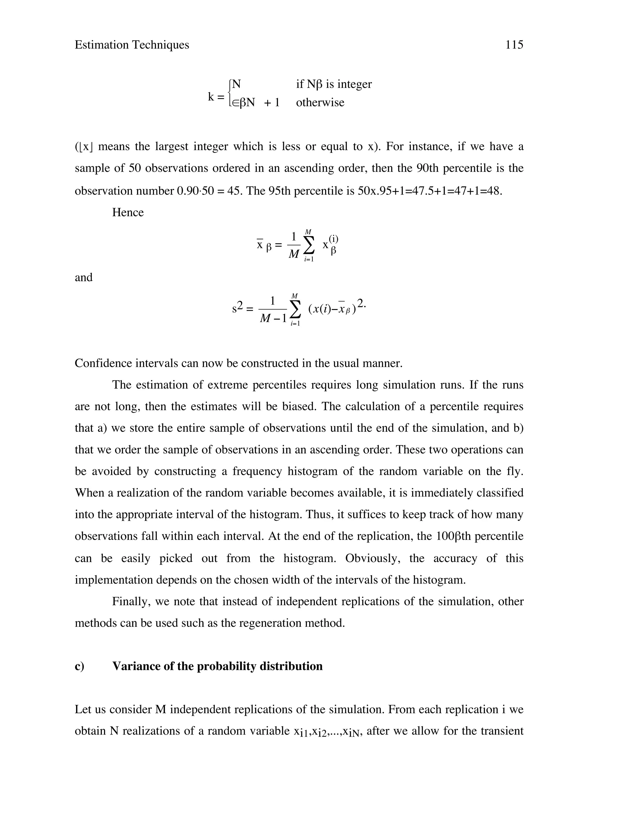 Estimation Techniques

115

k=

N


∈βN


+1

if Nβ is integer
otherwise

(x means the largest integer which is less or equal to x). For instance, if we have a
sample of 50 observations ordered in an ascending order, then the 90th percentile is the
observation number 0.90.50 = 45. The 95th percentile is 50x.95+1=47.5+1=47+1=48.
Hence
_
1 M (i)
xβ=
"x
M i=1 β
and
2
s! =

M

1
# (x(i)"x $ ) 2.
M "1 i=1

Confidence intervals can now be constructed in the usual manner.
!
The estimation of extreme percentiles requires long simulation runs. If the runs
are not long, then the estimates will be biased. The calculation of a percentile requires
that a) we store the entire sample of observations until the end of the simulation, and b)
that we order the sample of observations in an ascending order. These two operations can
be avoided by constructing a frequency histogram of the random variable on the fly.
When a realization of the random variable becomes available, it is immediately classified
into the appropriate interval of the histogram. Thus, it suffices to keep track of how many
observations fall within each interval. At the end of the replication, the 100βth percentile
can be easily picked out from the histogram. Obviously, the accuracy of this
implementation depends on the chosen width of the intervals of the histogram.
Finally, we note that instead of independent replications of the simulation, other
methods can be used such as the regeneration method.
c)

Variance of the probability distribution

Let us consider M independent replications of the simulation. From each replication i we
obtain N realizations of a random variable xi1,xi2,...,xiN, after we allow for the transient

 