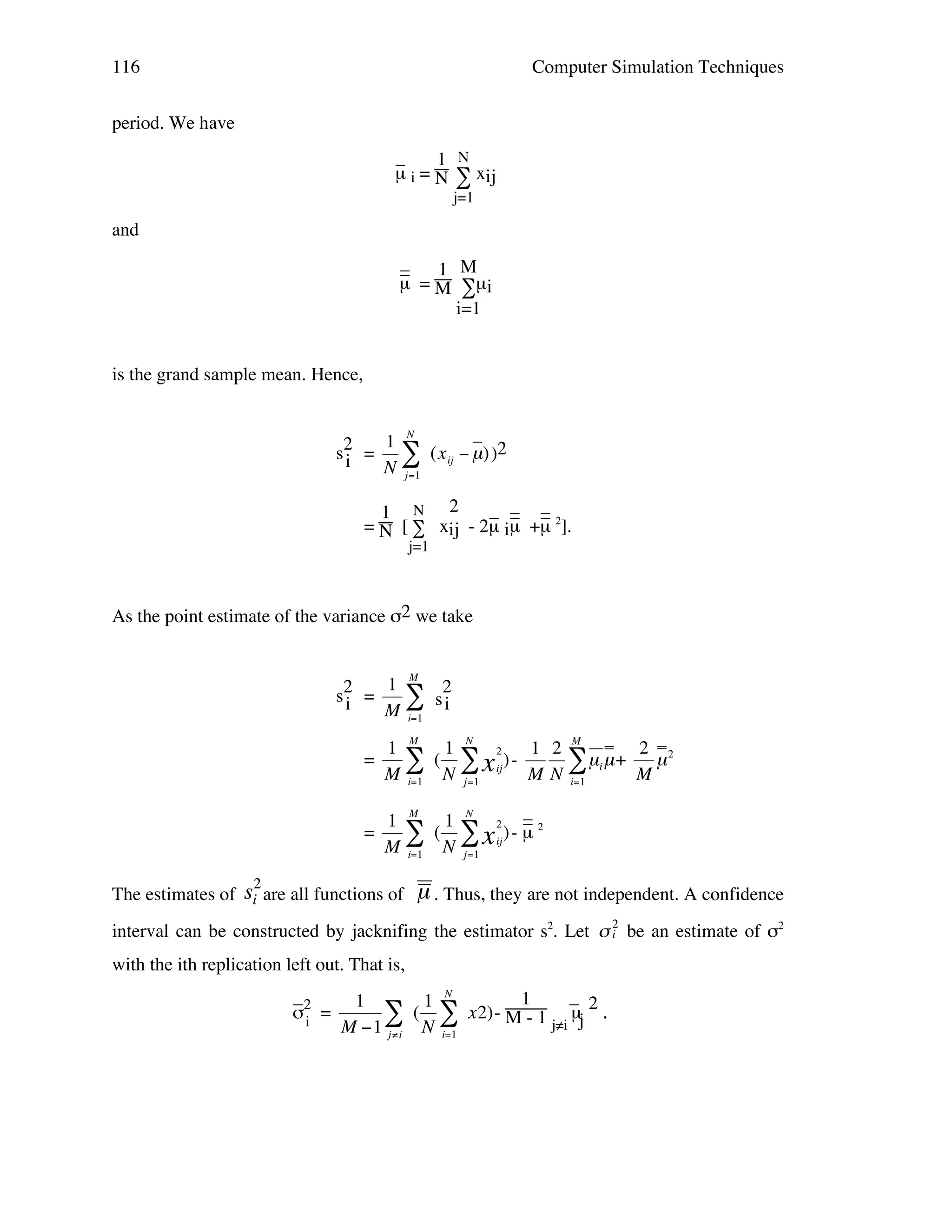 116

Computer Simulation Techniques

period. We have
_
1 N
µ i = N ∑ xij
j=1

and
_
_
1 M
µ = M ∑µ i
i=1

is the grand sample mean. Hence,

s2 =
i

1 N
" (x ij # µ) )2
N j=1

_ _ _
_ _
1 N 2
= N [ ∑ xij - 2µ iµ +µ 2].
j=1

!

As the point estimate of the variance σ2 we take

s2 =
i

1 M 2
"s
M i=1 i

=

1 M 1 N 2
2
1 2 M
( " x ij ) " N
" µi µ + M µ 2
M i=1
M N i=1
j=1

=

_
1 M 1 N 2 _2
" ( N " x ij) - µ
M i=1 ! j=1
!

!

!
2

The estimates of si are all functions of

µ . Thus, they are not independent. A confidence

interval can be constructed by jacknifing the estimator s2. Let " 2 be an estimate of σ2
!
i
with the ith replication left out. That is,

!

_ ! 1
_
1
1 N
( $ x2) - M! 1 µj 2 .
σ2 =
$ N
- j≠i
i
M "1 j#i
i=1
∑

!

 