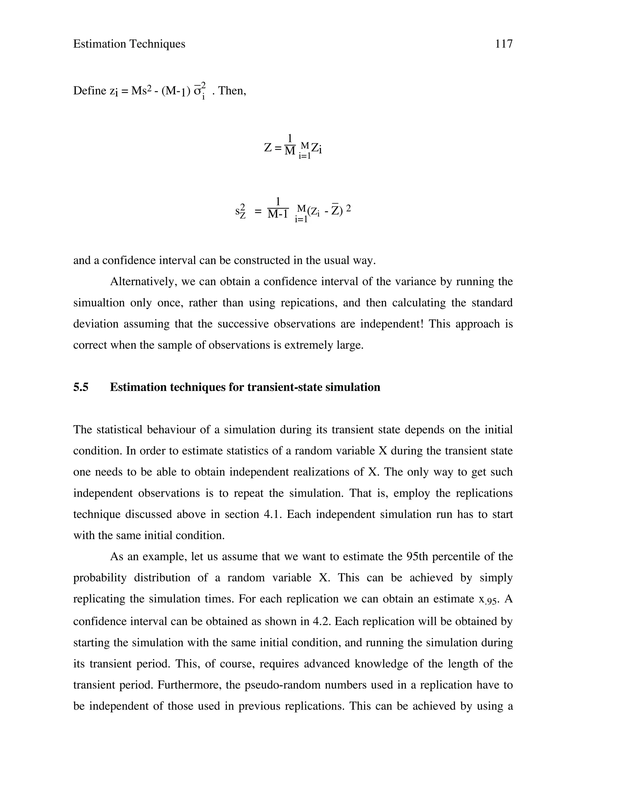 Estimation Techniques

117

_
Define zi = Ms2 - (M-1) σ2 . Then,
i

1
Z=M

M Zi
i=1
∑

_
1
2
sZ = M-1 M (Zi - Z) 2
i=1
∑

and a confidence interval can be constructed in the usual way.
Alternatively, we can obtain a confidence interval of the variance by running the
simualtion only once, rather than using repications, and then calculating the standard
deviation assuming that the successive observations are independent! This approach is
correct when the sample of observations is extremely large.
5.5

Estimation techniques for transient-state simulation

The statistical behaviour of a simulation during its transient state depends on the initial
condition. In order to estimate statistics of a random variable X during the transient state
one needs to be able to obtain independent realizations of X. The only way to get such
independent observations is to repeat the simulation. That is, employ the replications
technique discussed above in section 4.1. Each independent simulation run has to start
with the same initial condition.
As an example, let us assume that we want to estimate the 95th percentile of the
probability distribution of a random variable X. This can be achieved by simply
replicating the simulation times. For each replication we can obtain an estimate x.95. A
confidence interval can be obtained as shown in 4.2. Each replication will be obtained by
starting the simulation with the same initial condition, and running the simulation during
its transient period. This, of course, requires advanced knowledge of the length of the
transient period. Furthermore, the pseudo-random numbers used in a replication have to
be independent of those used in previous replications. This can be achieved by using a

 