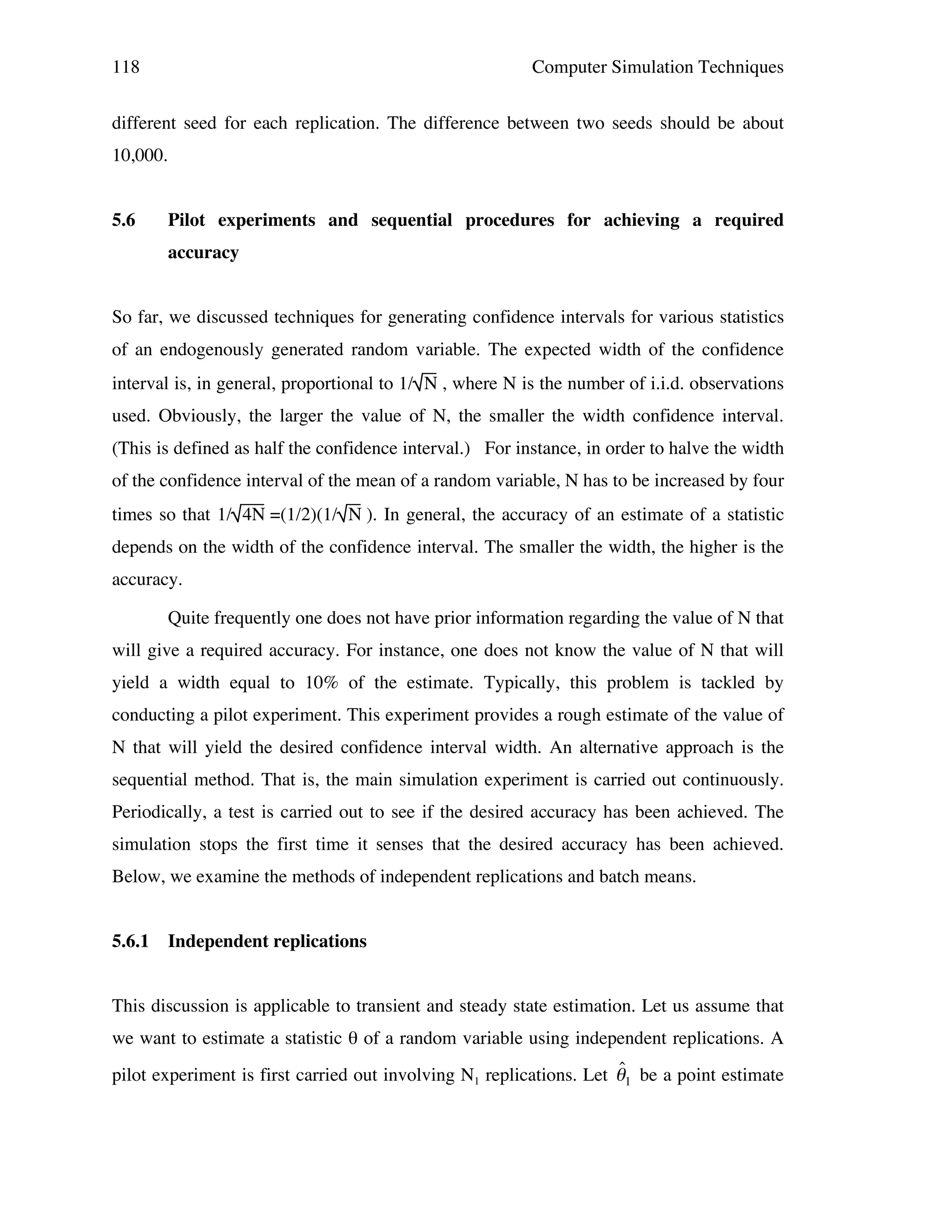 118

Computer Simulation Techniques

different seed for each replication. The difference between two seeds should be about
10,000.
5.6

Pilot experiments and sequential procedures for achieving a required
accuracy

So far, we discussed techniques for generating confidence intervals for various statistics
of an endogenously generated random variable. The expected width of the confidence
interval is, in general, proportional to 1/ N , where N is the number of i.i.d. observations
used. Obviously, the larger the value of N, the smaller the width confidence interval.
(This is defined as half the confidence interval.) For instance, in order to halve the width
of the confidence interval of the mean of a random variable, N has to be increased by four
times so that 1/ 4N =(1/2)(1/ N ). In general, the accuracy of an estimate of a statistic
depends on the width of the confidence interval. The smaller the width, the higher is the
accuracy.
Quite frequently one does not have prior information regarding the value of N that
will give a required accuracy. For instance, one does not know the value of N that will
yield a width equal to 10% of the estimate. Typically, this problem is tackled by
conducting a pilot experiment. This experiment provides a rough estimate of the value of
N that will yield the desired confidence interval width. An alternative approach is the
sequential method. That is, the main simulation experiment is carried out continuously.
Periodically, a test is carried out to see if the desired accuracy has been achieved. The
simulation stops the first time it senses that the desired accuracy has been achieved.
Below, we examine the methods of independent replications and batch means.
5.6.1

Independent replications

This discussion is applicable to transient and steady state estimation. Let us assume that
we want to estimate a statistic θ of a random variable using independent replications. A

ˆ
pilot experiment is first carried out involving N1 replications. Let "1 be a point estimate

!

 