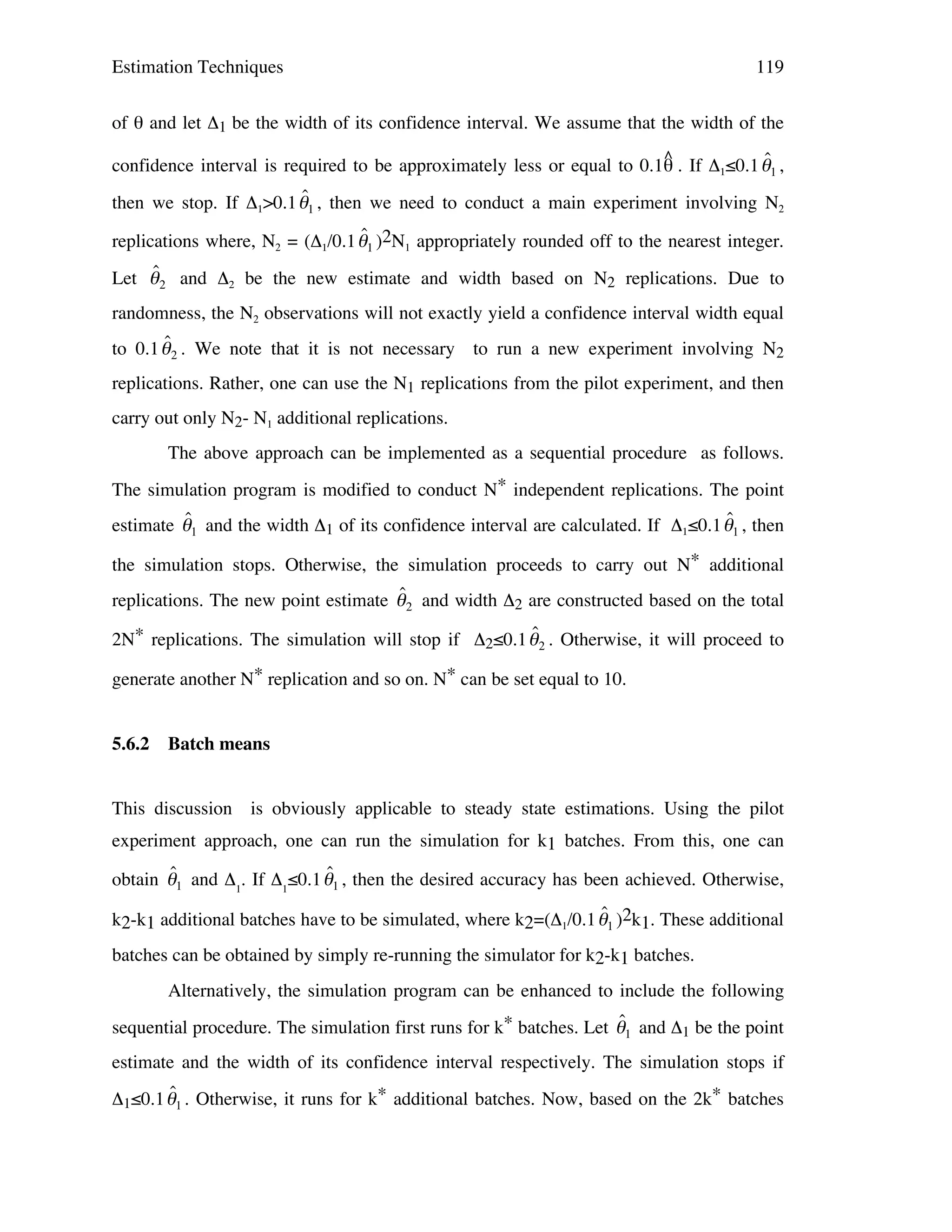Estimation Techniques

119

of θ and let Δ1 be the width of its confidence interval. We assume that the width of the
^
ˆ
confidence interval is required to be approximately less or equal to 0.1θ . If Δ1≤0.1 "1 ,

ˆ
then we stop. If Δ1>0.1 "1 , then we need to conduct a main experiment involving N2
ˆ
replications where, N2 = (Δ1/0.1 "1 )2N1 appropriately rounded off to the nearest integer.
!
ˆ
Let " 2 and Δ2 be the new estimate and width based on N2 replications. Due to
!
randomness, the N2 observations will not exactly yield a confidence interval width equal
!

ˆ
to 0.1 " 2 . We note that it is not necessary to run a new experiment involving N2

!

replications. Rather, one can use the N1 replications from the pilot experiment, and then

!

carry out only N2- N1 additional replications.
The above approach can be implemented as a sequential procedure as follows.
The simulation program is modified to conduct N* independent replications. The point

ˆ
ˆ
estimate "1 and the width Δ1 of its confidence interval are calculated. If Δ1≤0.1 "1 , then
the simulation stops. Otherwise, the simulation proceeds to carry out N* additional

ˆ
replications. The new point estimate " 2 and width Δ2 are constructed !
based on the total
!
ˆ
2N* replications. The simulation will stop if Δ ≤0.1 " . Otherwise, it will proceed to
2

2

generate another N* replication and so on. N* can be set equal to 10.
!

!
5.6.2

Batch means

This discussion is obviously applicable to steady state estimations. Using the pilot
experiment approach, one can run the simulation for k1 batches. From this, one can

ˆ
ˆ
obtain "1 and Δ1. If Δ1≤0.1 "1 , then the desired accuracy has been achieved. Otherwise,
ˆ
k2-k1 additional batches have to be simulated, where k2=(Δ1/0.1 "1 )2k1. These additional
! batches can be obtained by simply re-running the simulator for k2-k1 batches.
!
Alternatively, the simulation program can be enhanced to include the following
!
ˆ
sequential procedure. The simulation first runs for k* batches. Let "1 and Δ1 be the point
estimate and the width of its confidence interval respectively. The simulation stops if

ˆ
Δ1≤0.1 "1 . Otherwise, it runs for k* additional batches. Now, based on the 2k* batches
!

!

 