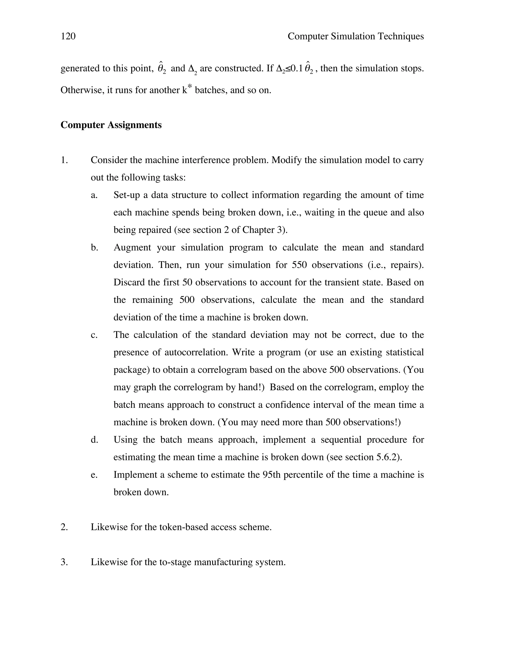 120

Computer Simulation Techniques

ˆ
ˆ
generated to this point, " 2 and Δ2 are constructed. If Δ2≤0.1 " 2 , then the simulation stops.
Otherwise, it runs for another k* batches, and so on.

!
Computer Assignments
1.

!

Consider the machine interference problem. Modify the simulation model to carry
out the following tasks:
a.

Set-up a data structure to collect information regarding the amount of time
each machine spends being broken down, i.e., waiting in the queue and also
being repaired (see section 2 of Chapter 3).

b.

Augment your simulation program to calculate the mean and standard
deviation. Then, run your simulation for 550 observations (i.e., repairs).
Discard the first 50 observations to account for the transient state. Based on
the remaining 500 observations, calculate the mean and the standard
deviation of the time a machine is broken down.

c.

The calculation of the standard deviation may not be correct, due to the
presence of autocorrelation. Write a program (or use an existing statistical
package) to obtain a correlogram based on the above 500 observations. (You
may graph the correlogram by hand!) Based on the correlogram, employ the
batch means approach to construct a confidence interval of the mean time a
machine is broken down. (You may need more than 500 observations!)

d.

Using the batch means approach, implement a sequential procedure for
estimating the mean time a machine is broken down (see section 5.6.2).

e.

Implement a scheme to estimate the 95th percentile of the time a machine is
broken down.

2.

Likewise for the token-based access scheme.

3.

Likewise for the to-stage manufacturing system.

 