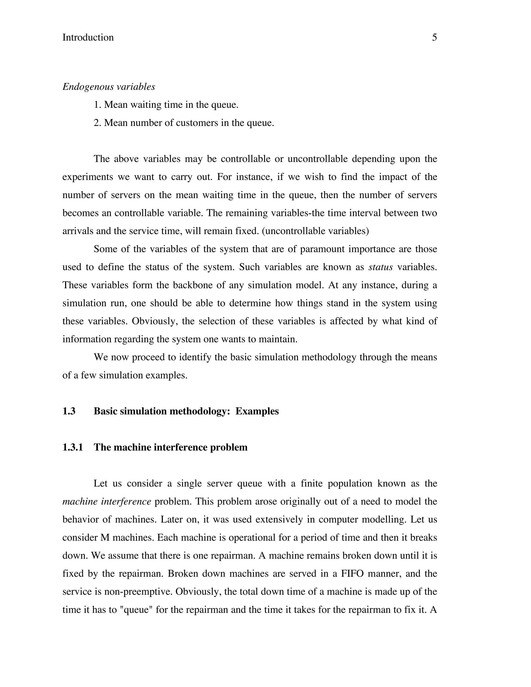Introduction

5

Endogenous variables
1. Mean waiting time in the queue.
2. Mean number of customers in the queue.
The above variables may be controllable or uncontrollable depending upon the
experiments we want to carry out. For instance, if we wish to find the impact of the
number of servers on the mean waiting time in the queue, then the number of servers
becomes an controllable variable. The remaining variables-the time interval between two
arrivals and the service time, will remain fixed. (uncontrollable variables)
Some of the variables of the system that are of paramount importance are those
used to define the status of the system. Such variables are known as status variables.
These variables form the backbone of any simulation model. At any instance, during a
simulation run, one should be able to determine how things stand in the system using
these variables. Obviously, the selection of these variables is affected by what kind of
information regarding the system one wants to maintain.
We now proceed to identify the basic simulation methodology through the means
of a few simulation examples.
1.3

Basic simulation methodology: Examples

1.3.1

The machine interference problem
Let us consider a single server queue with a finite population known as the

machine interference problem. This problem arose originally out of a need to model the
behavior of machines. Later on, it was used extensively in computer modelling. Let us
consider M machines. Each machine is operational for a period of time and then it breaks
down. We assume that there is one repairman. A machine remains broken down until it is
fixed by the repairman. Broken down machines are served in a FIFO manner, and the
service is non-preemptive. Obviously, the total down time of a machine is made up of the
time it has to "queue" for the repairman and the time it takes for the repairman to fix it. A

 