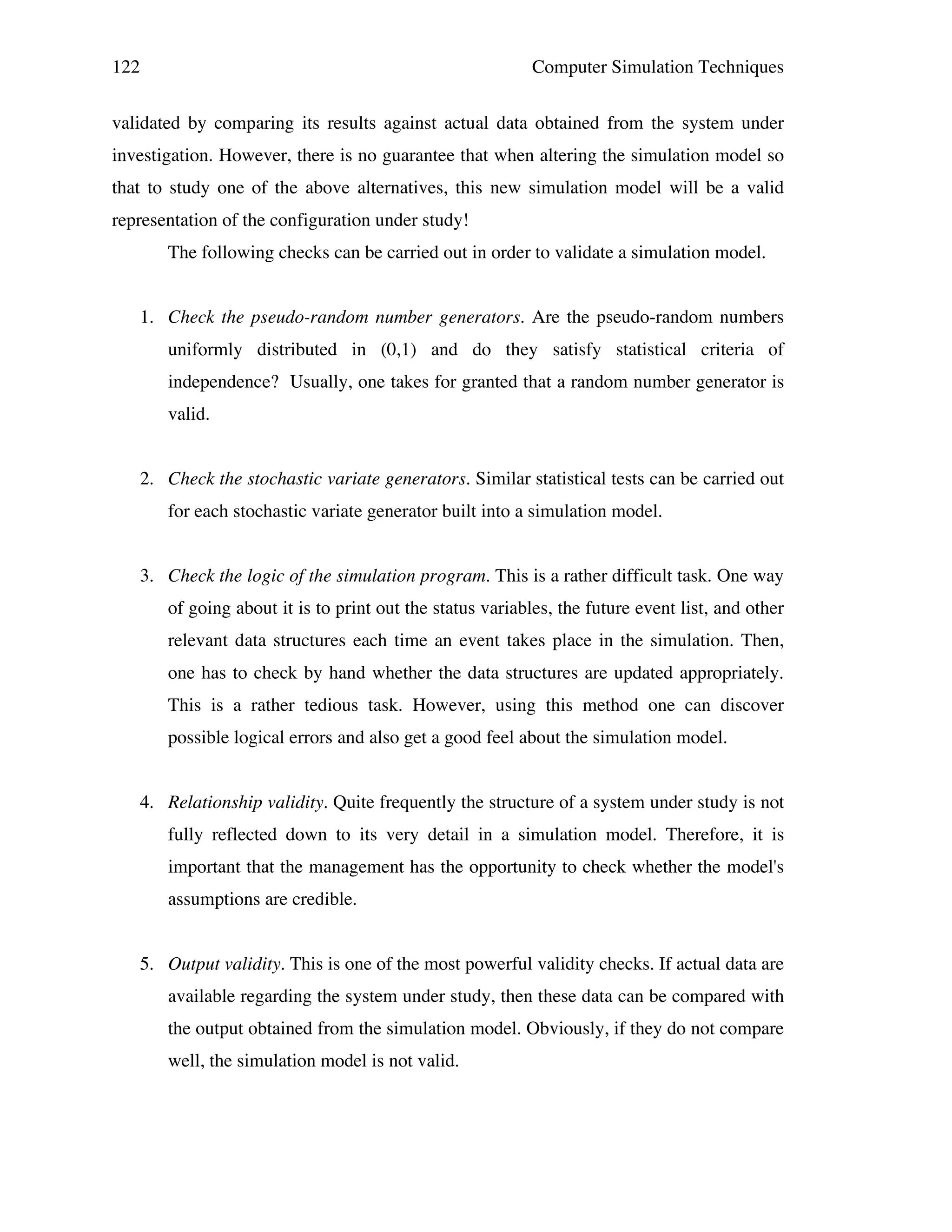 122

Computer Simulation Techniques

validated by comparing its results against actual data obtained from the system under
investigation. However, there is no guarantee that when altering the simulation model so
that to study one of the above alternatives, this new simulation model will be a valid
representation of the configuration under study!
The following checks can be carried out in order to validate a simulation model.
1. Check the pseudo-random number generators. Are the pseudo-random numbers
uniformly distributed in (0,1) and do they satisfy statistical criteria of
independence? Usually, one takes for granted that a random number generator is
valid.
2. Check the stochastic variate generators. Similar statistical tests can be carried out
for each stochastic variate generator built into a simulation model.
3. Check the logic of the simulation program. This is a rather difficult task. One way
of going about it is to print out the status variables, the future event list, and other
relevant data structures each time an event takes place in the simulation. Then,
one has to check by hand whether the data structures are updated appropriately.
This is a rather tedious task. However, using this method one can discover
possible logical errors and also get a good feel about the simulation model.
4. Relationship validity. Quite frequently the structure of a system under study is not
fully reflected down to its very detail in a simulation model. Therefore, it is
important that the management has the opportunity to check whether the model's
assumptions are credible.
5. Output validity. This is one of the most powerful validity checks. If actual data are
available regarding the system under study, then these data can be compared with
the output obtained from the simulation model. Obviously, if they do not compare
well, the simulation model is not valid.

 