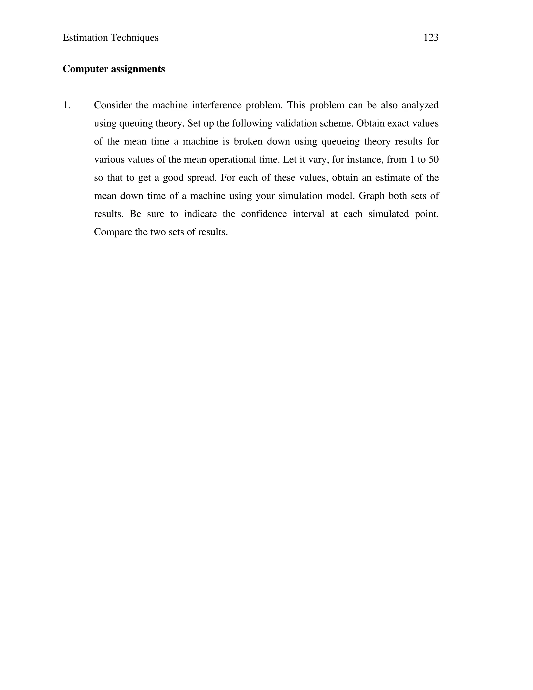 Estimation Techniques

123

Computer assignments
1.

Consider the machine interference problem. This problem can be also analyzed
using queuing theory. Set up the following validation scheme. Obtain exact values
of the mean time a machine is broken down using queueing theory results for
various values of the mean operational time. Let it vary, for instance, from 1 to 50
so that to get a good spread. For each of these values, obtain an estimate of the
mean down time of a machine using your simulation model. Graph both sets of
results. Be sure to indicate the confidence interval at each simulated point.
Compare the two sets of results.

 