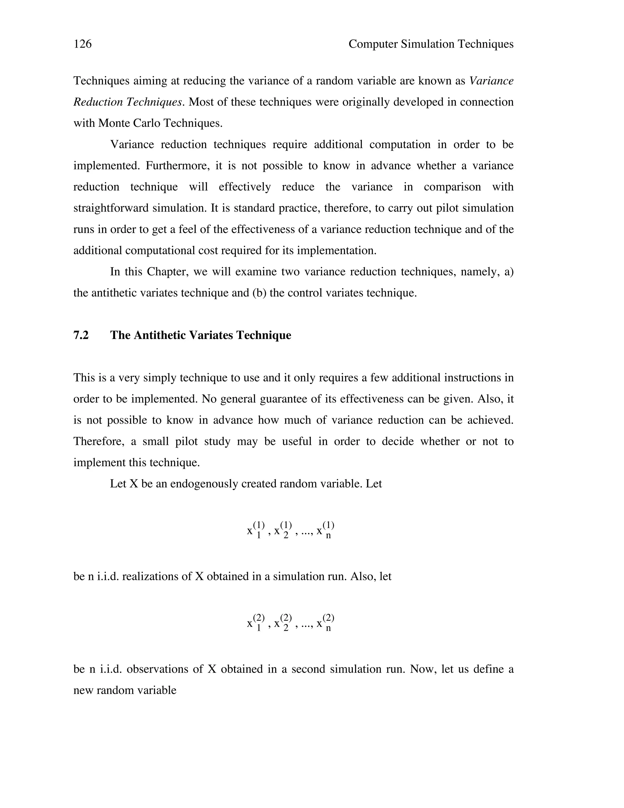 126

Computer Simulation Techniques

Techniques aiming at reducing the variance of a random variable are known as Variance
Reduction Techniques. Most of these techniques were originally developed in connection
with Monte Carlo Techniques.
Variance reduction techniques require additional computation in order to be
implemented. Furthermore, it is not possible to know in advance whether a variance
reduction technique will effectively reduce the variance in comparison with
straightforward simulation. It is standard practice, therefore, to carry out pilot simulation
runs in order to get a feel of the effectiveness of a variance reduction technique and of the
additional computational cost required for its implementation.
In this Chapter, we will examine two variance reduction techniques, namely, a)
the antithetic variates technique and (b) the control variates technique.
7.2

The Antithetic Variates Technique

This is a very simply technique to use and it only requires a few additional instructions in
order to be implemented. No general guarantee of its effectiveness can be given. Also, it
is not possible to know in advance how much of variance reduction can be achieved.
Therefore, a small pilot study may be useful in order to decide whether or not to
implement this technique.
Let X be an endogenously created random variable. Let
x(1) , x(1) , ..., x(1)
1
2
n
be n i.i.d. realizations of X obtained in a simulation run. Also, let
x(2) , x(2) , ..., x(2)
1
2
n
be n i.i.d. observations of X obtained in a second simulation run. Now, let us define a
new random variable

 