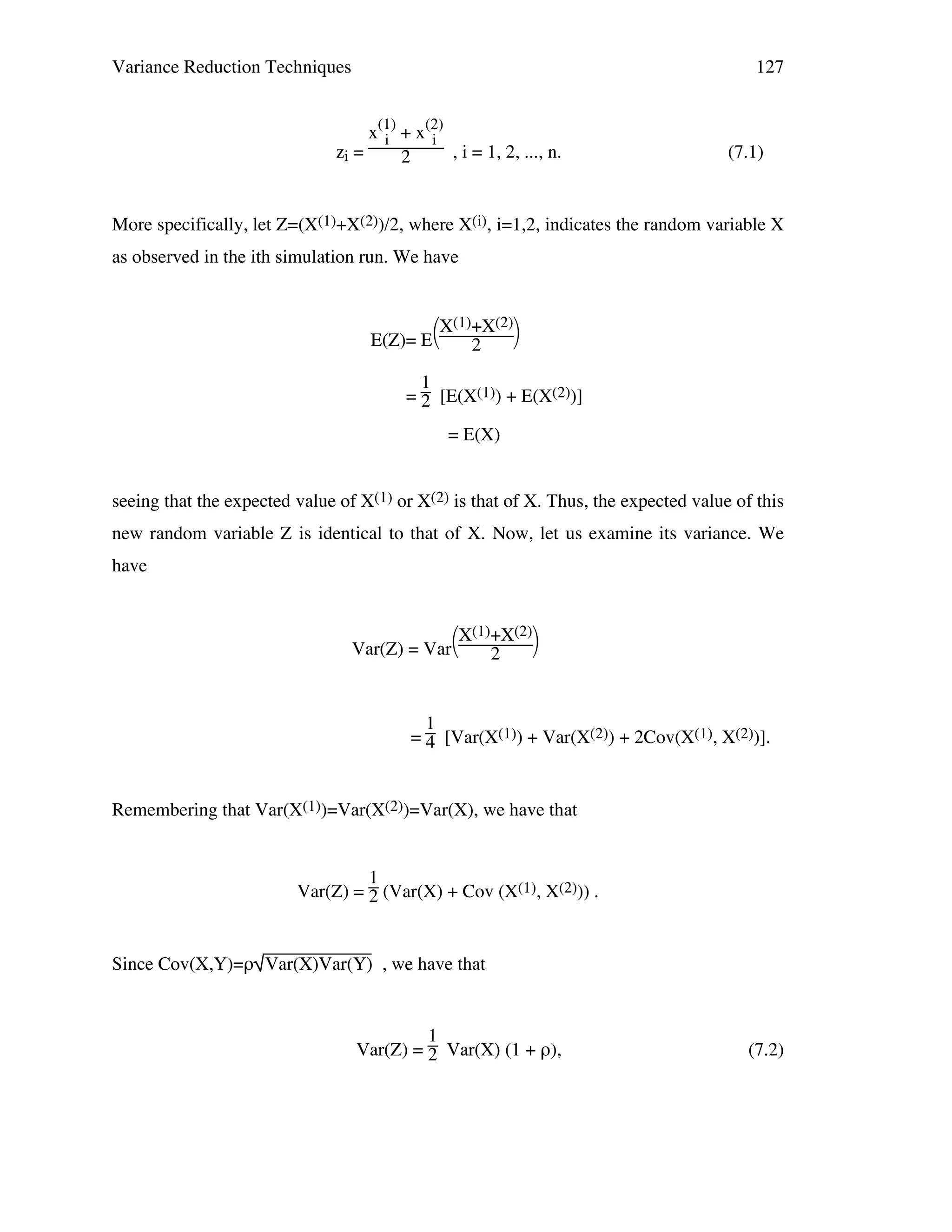 Variance Reduction Techniques

127

x(1) + x(2)
i
i
zi =
, i = 1, 2, ..., n.
2

(7.1)

More specifically, let Z=(X(1)+X(2))/2, where X(i), i=1,2, indicates the random variable X
as observed in the ith simulation run. We have

X(1)+X(2)

E(Z)= E
2
1
= 2 [E(X(1)) + E(X(2))]
= E(X)
seeing that the expected value of X(1) or X(2) is that of X. Thus, the expected value of this
new random variable Z is identical to that of X. Now, let us examine its variance. We
have

X(1)+X(2)

Var(Z) = Var
2

1
= 4 [Var(X(1)) + Var(X(2)) + 2Cov(X(1), X(2))].

Remembering that Var(X(1))=Var(X(2))=Var(X), we have that

1
Var(Z) = 2 (Var(X) + Cov (X(1), X(2))) .

Since Cov(X,Y)=ρ Var(X)Var(Y) , we have that

1
Var(Z) = 2 Var(X) (1 + ρ),

(7.2)

 