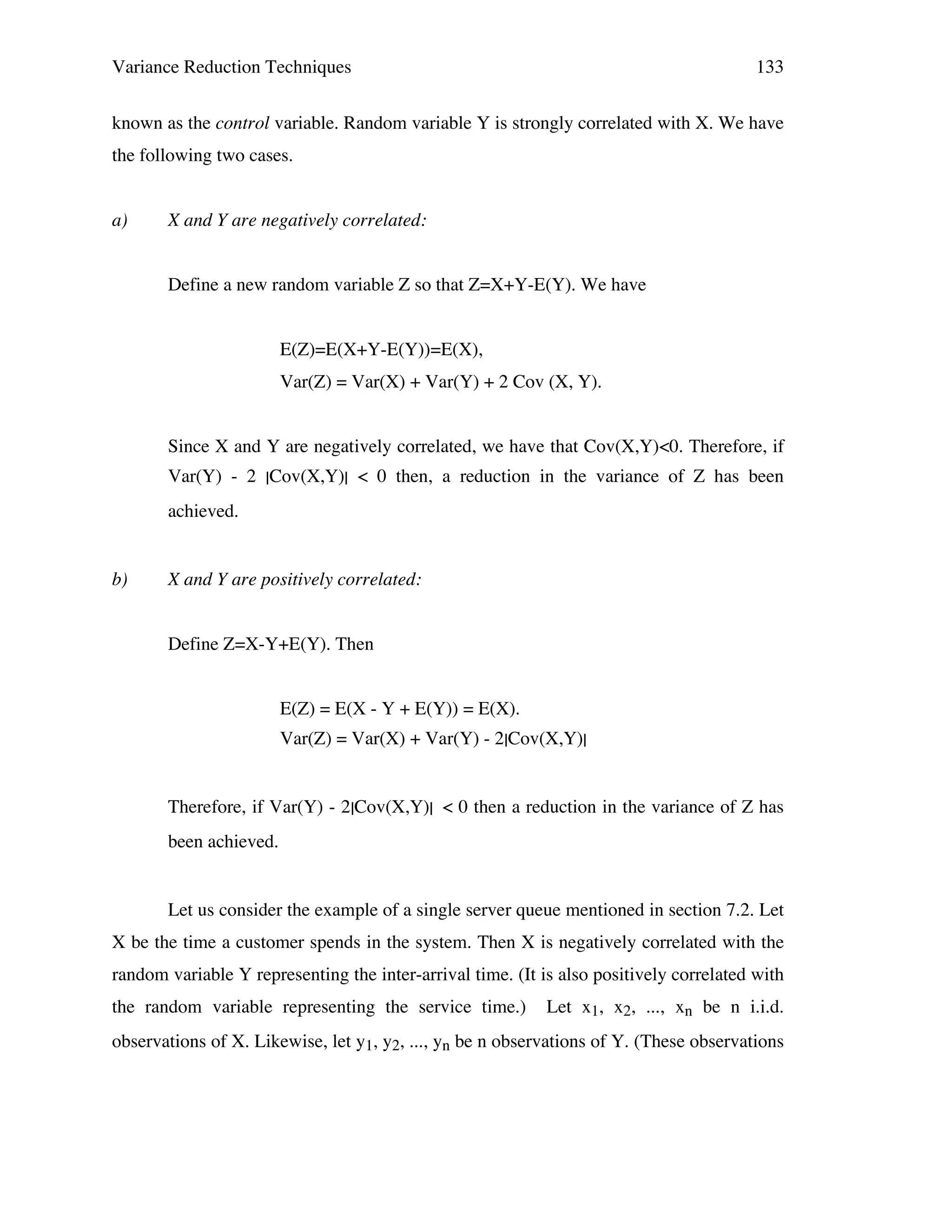 Variance Reduction Techniques

133

known as the control variable. Random variable Y is strongly correlated with X. We have
the following two cases.
a)

X and Y are negatively correlated:
Define a new random variable Z so that Z=X+Y-E(Y). We have
E(Z)=E(X+Y-E(Y))=E(X),
Var(Z) = Var(X) + Var(Y) + 2 Cov (X, Y).
Since X and Y are negatively correlated, we have that Cov(X,Y)<0. Therefore, if
Var(Y) - 2 |Cov(X,Y)| < 0 then, a reduction in the variance of Z has been
achieved.

b)

X and Y are positively correlated:
Define Z=X-Y+E(Y). Then
E(Z) = E(X - Y + E(Y)) = E(X).
Var(Z) = Var(X) + Var(Y) - 2|Cov(X,Y)|

Therefore, if Var(Y) - 2|Cov(X,Y)| < 0 then a reduction in the variance of Z has
been achieved.

Let us consider the example of a single server queue mentioned in section 7.2. Let
X be the time a customer spends in the system. Then X is negatively correlated with the
random variable Y representing the inter-arrival time. (It is also positively correlated with
the random variable representing the service time.)

Let x1, x2, ..., xn be n i.i.d.

observations of X. Likewise, let y1, y2, ..., yn be n observations of Y. (These observations

 