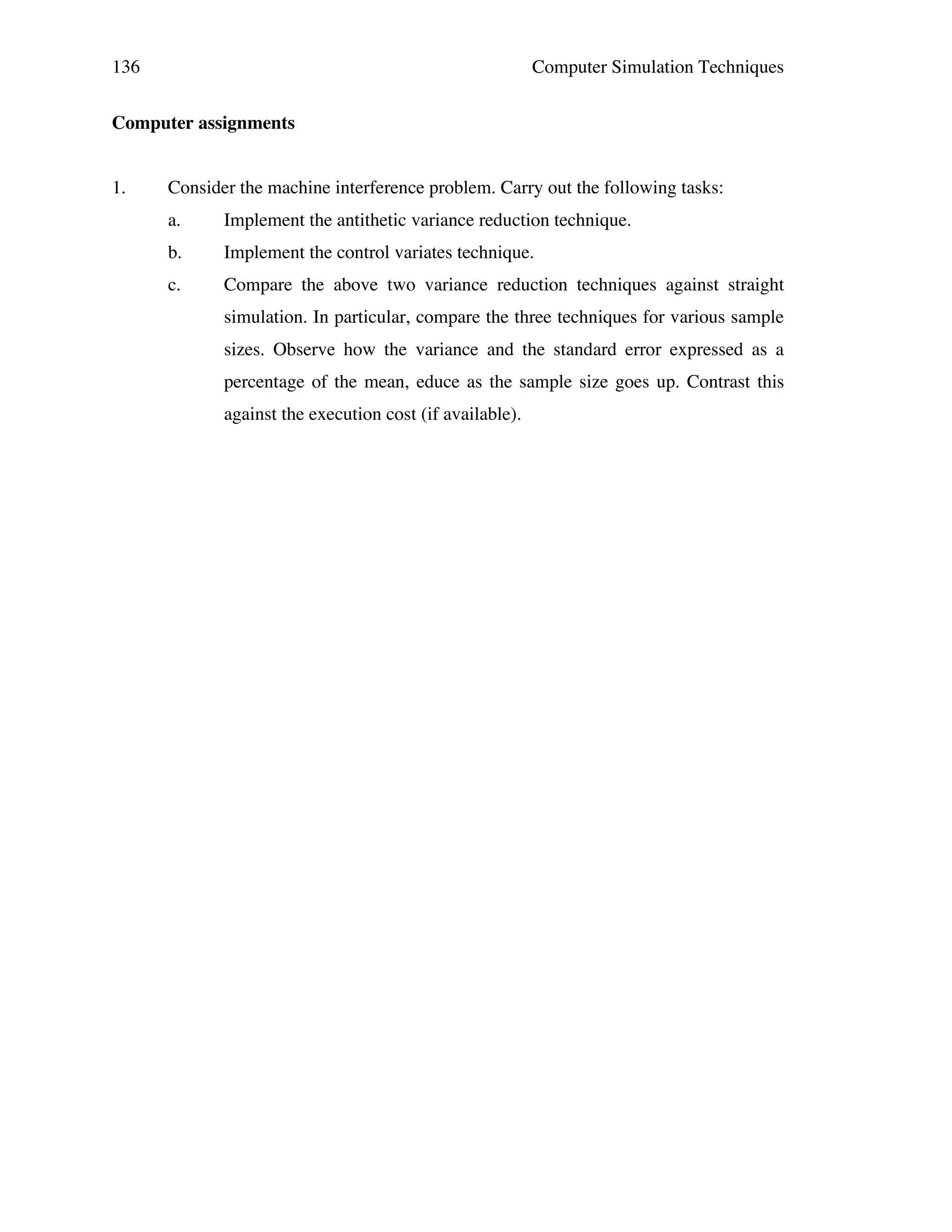 136

Computer Simulation Techniques

Computer assignments
1.

Consider the machine interference problem. Carry out the following tasks:
a.

Implement the antithetic variance reduction technique.

b.

Implement the control variates technique.

c.

Compare the above two variance reduction techniques against straight
simulation. In particular, compare the three techniques for various sample
sizes. Observe how the variance and the standard error expressed as a
percentage of the mean, educe as the sample size goes up. Contrast this
against the execution cost (if available).

 