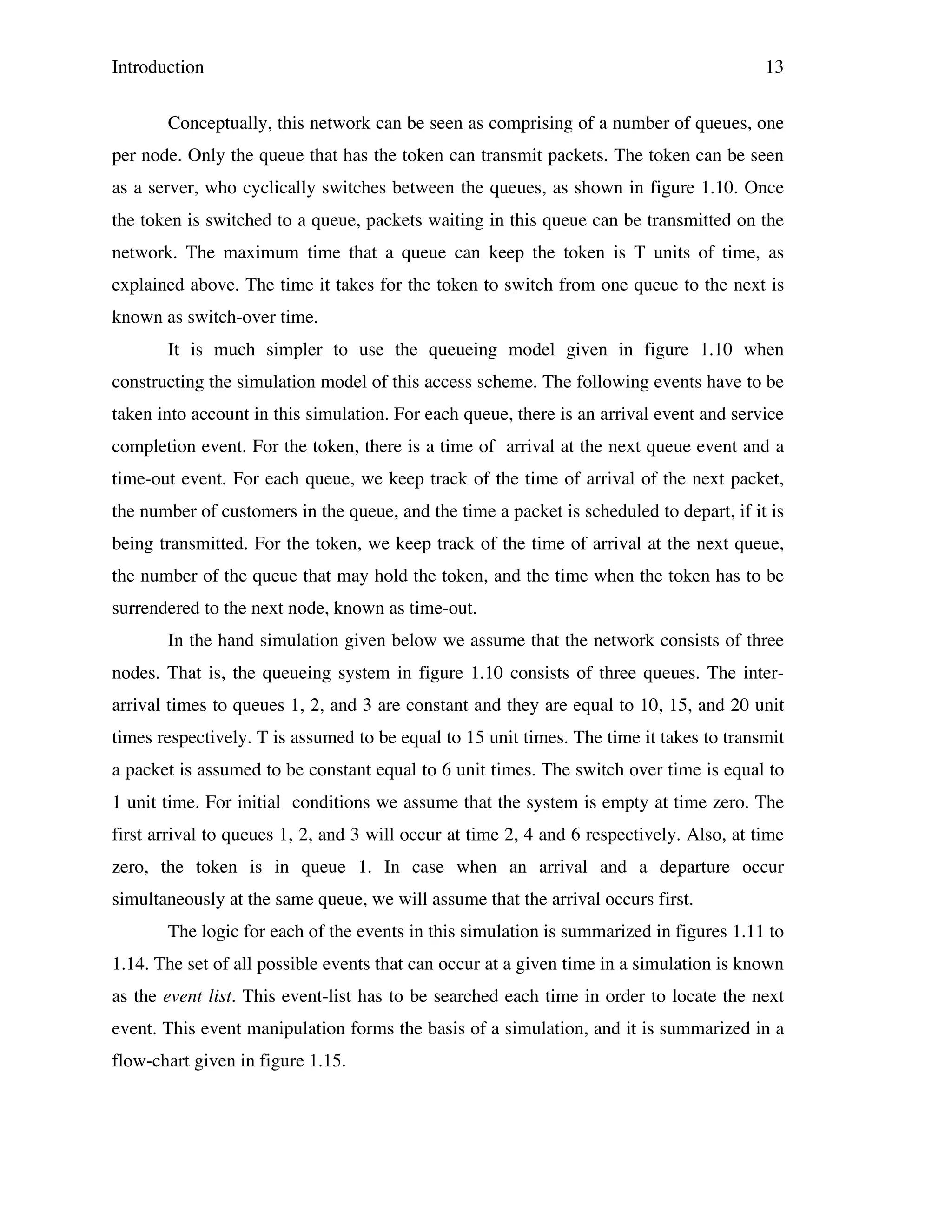 Introduction

13

Conceptually, this network can be seen as comprising of a number of queues, one
per node. Only the queue that has the token can transmit packets. The token can be seen
as a server, who cyclically switches between the queues, as shown in figure 1.10. Once
the token is switched to a queue, packets waiting in this queue can be transmitted on the
network. The maximum time that a queue can keep the token is T units of time, as
explained above. The time it takes for the token to switch from one queue to the next is
known as switch-over time.
It is much simpler to use the queueing model given in figure 1.10 when
constructing the simulation model of this access scheme. The following events have to be
taken into account in this simulation. For each queue, there is an arrival event and service
completion event. For the token, there is a time of arrival at the next queue event and a
time-out event. For each queue, we keep track of the time of arrival of the next packet,
the number of customers in the queue, and the time a packet is scheduled to depart, if it is
being transmitted. For the token, we keep track of the time of arrival at the next queue,
the number of the queue that may hold the token, and the time when the token has to be
surrendered to the next node, known as time-out.
In the hand simulation given below we assume that the network consists of three
nodes. That is, the queueing system in figure 1.10 consists of three queues. The interarrival times to queues 1, 2, and 3 are constant and they are equal to 10, 15, and 20 unit
times respectively. T is assumed to be equal to 15 unit times. The time it takes to transmit
a packet is assumed to be constant equal to 6 unit times. The switch over time is equal to
1 unit time. For initial conditions we assume that the system is empty at time zero. The
first arrival to queues 1, 2, and 3 will occur at time 2, 4 and 6 respectively. Also, at time
zero, the token is in queue 1. In case when an arrival and a departure occur
simultaneously at the same queue, we will assume that the arrival occurs first.
The logic for each of the events in this simulation is summarized in figures 1.11 to
1.14. The set of all possible events that can occur at a given time in a simulation is known
as the event list. This event-list has to be searched each time in order to locate the next
event. This event manipulation forms the basis of a simulation, and it is summarized in a
flow-chart given in figure 1.15.

 