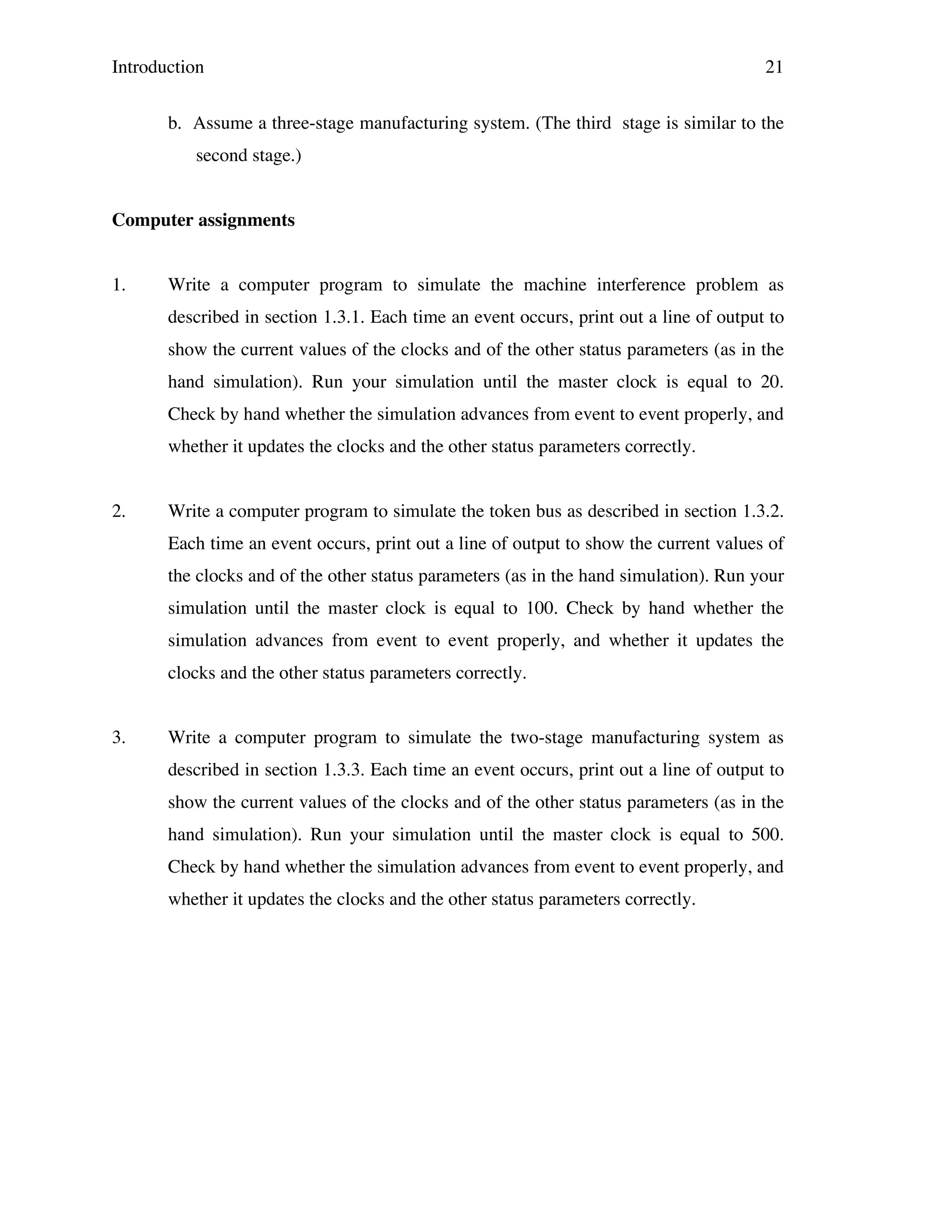 Introduction

21

b. Assume a three-stage manufacturing system. (The third stage is similar to the
second stage.)
Computer assignments
1.

Write a computer program to simulate the machine interference problem as
described in section 1.3.1. Each time an event occurs, print out a line of output to
show the current values of the clocks and of the other status parameters (as in the
hand simulation). Run your simulation until the master clock is equal to 20.
Check by hand whether the simulation advances from event to event properly, and
whether it updates the clocks and the other status parameters correctly.

2.

Write a computer program to simulate the token bus as described in section 1.3.2.
Each time an event occurs, print out a line of output to show the current values of
the clocks and of the other status parameters (as in the hand simulation). Run your
simulation until the master clock is equal to 100. Check by hand whether the
simulation advances from event to event properly, and whether it updates the
clocks and the other status parameters correctly.

3.

Write a computer program to simulate the two-stage manufacturing system as
described in section 1.3.3. Each time an event occurs, print out a line of output to
show the current values of the clocks and of the other status parameters (as in the
hand simulation). Run your simulation until the master clock is equal to 500.
Check by hand whether the simulation advances from event to event properly, and
whether it updates the clocks and the other status parameters correctly.

 