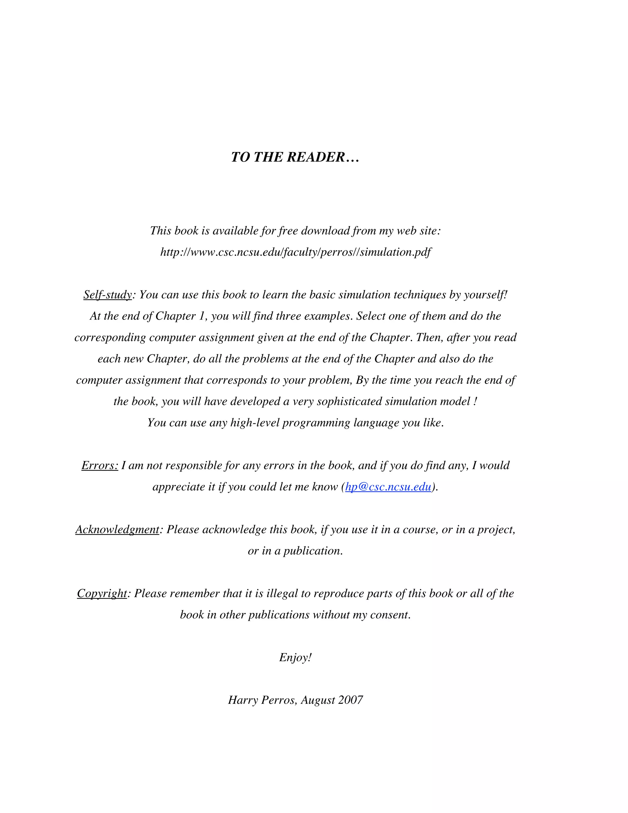 TO THE READER…

This book is available for free download from my web site:
http://www.csc.ncsu.edu/faculty/perros//simulation.pdf
Self-study: You can use this book to learn the basic simulation techniques by yourself!
At the end of Chapter 1, you will find three examples. Select one of them and do the
corresponding computer assignment given at the end of the Chapter. Then, after you read
each new Chapter, do all the problems at the end of the Chapter and also do the
computer assignment that corresponds to your problem, By the time you reach the end of
the book, you will have developed a very sophisticated simulation model !
You can use any high-level programming language you like.
Errors: I am not responsible for any errors in the book, and if you do find any, I would
appreciate it if you could let me know (hp@csc.ncsu.edu).
Acknowledgment: Please acknowledge this book, if you use it in a course, or in a project,
or in a publication.
Copyright: Please remember that it is illegal to reproduce parts of this book or all of the
book in other publications without my consent.
Enjoy!
Harry Perros, August 2007

 