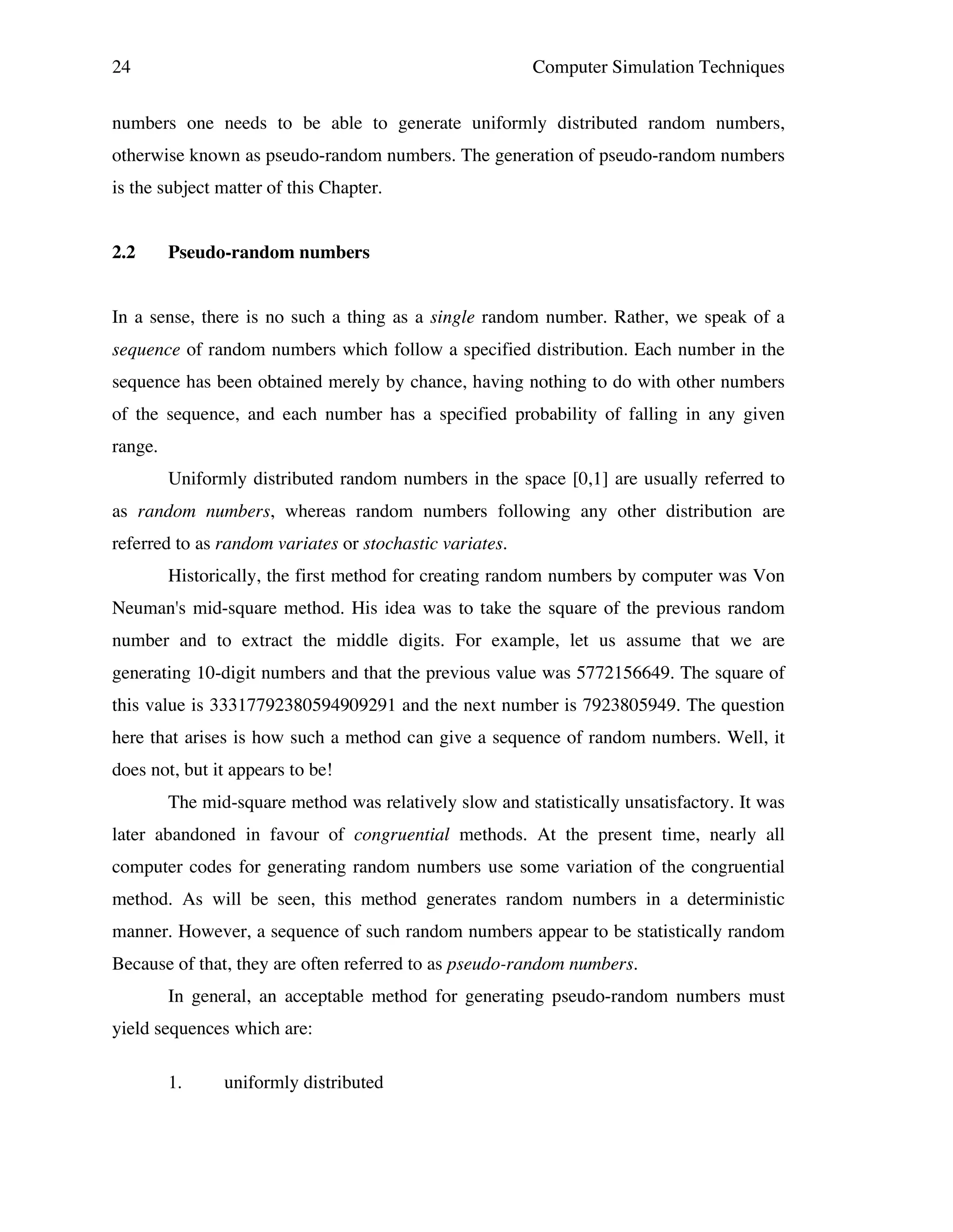 24

Computer Simulation Techniques

numbers one needs to be able to generate uniformly distributed random numbers,
otherwise known as pseudo-random numbers. The generation of pseudo-random numbers
is the subject matter of this Chapter.
2.2

Pseudo-random numbers

In a sense, there is no such a thing as a single random number. Rather, we speak of a
sequence of random numbers which follow a specified distribution. Each number in the
sequence has been obtained merely by chance, having nothing to do with other numbers
of the sequence, and each number has a specified probability of falling in any given
range.
Uniformly distributed random numbers in the space [0,1] are usually referred to
as random numbers, whereas random numbers following any other distribution are
referred to as random variates or stochastic variates.
Historically, the first method for creating random numbers by computer was Von
Neuman's mid-square method. His idea was to take the square of the previous random
number and to extract the middle digits. For example, let us assume that we are
generating 10-digit numbers and that the previous value was 5772156649. The square of
this value is 33317792380594909291 and the next number is 7923805949. The question
here that arises is how such a method can give a sequence of random numbers. Well, it
does not, but it appears to be!
The mid-square method was relatively slow and statistically unsatisfactory. It was
later abandoned in favour of congruential methods. At the present time, nearly all
computer codes for generating random numbers use some variation of the congruential
method. As will be seen, this method generates random numbers in a deterministic
manner. However, a sequence of such random numbers appear to be statistically random
Because of that, they are often referred to as pseudo-random numbers.
In general, an acceptable method for generating pseudo-random numbers must
yield sequences which are:
1.

uniformly distributed

 