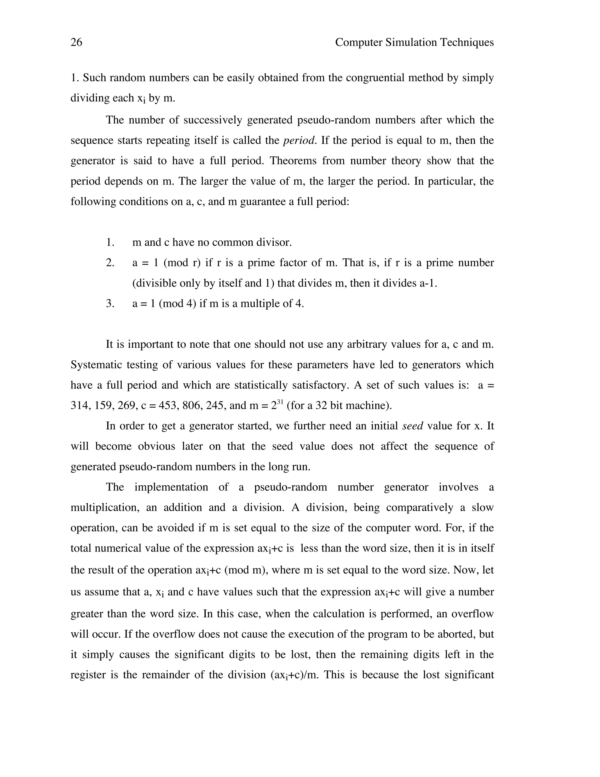 26

Computer Simulation Techniques

1. Such random numbers can be easily obtained from the congruential method by simply
dividing each xi by m.
The number of successively generated pseudo-random numbers after which the
sequence starts repeating itself is called the period. If the period is equal to m, then the
generator is said to have a full period. Theorems from number theory show that the
period depends on m. The larger the value of m, the larger the period. In particular, the
following conditions on a, c, and m guarantee a full period:
1.

m and c have no common divisor.

2.

a = 1 (mod r) if r is a prime factor of m. That is, if r is a prime number
(divisible only by itself and 1) that divides m, then it divides a-1.

3.

a = 1 (mod 4) if m is a multiple of 4.

It is important to note that one should not use any arbitrary values for a, c and m.
Systematic testing of various values for these parameters have led to generators which
have a full period and which are statistically satisfactory. A set of such values is: a =
314, 159, 269, c = 453, 806, 245, and m = 231 (for a 32 bit machine).
In order to get a generator started, we further need an initial seed value for x. It
will become obvious later on that the seed value does not affect the sequence of
generated pseudo-random numbers in the long run.
The implementation of a pseudo-random number generator involves a
multiplication, an addition and a division. A division, being comparatively a slow
operation, can be avoided if m is set equal to the size of the computer word. For, if the
total numerical value of the expression axi+c is less than the word size, then it is in itself
the result of the operation axi+c (mod m), where m is set equal to the word size. Now, let
us assume that a, xi and c have values such that the expression axi+c will give a number
greater than the word size. In this case, when the calculation is performed, an overflow
will occur. If the overflow does not cause the execution of the program to be aborted, but
it simply causes the significant digits to be lost, then the remaining digits left in the
register is the remainder of the division (axi+c)/m. This is because the lost significant

 