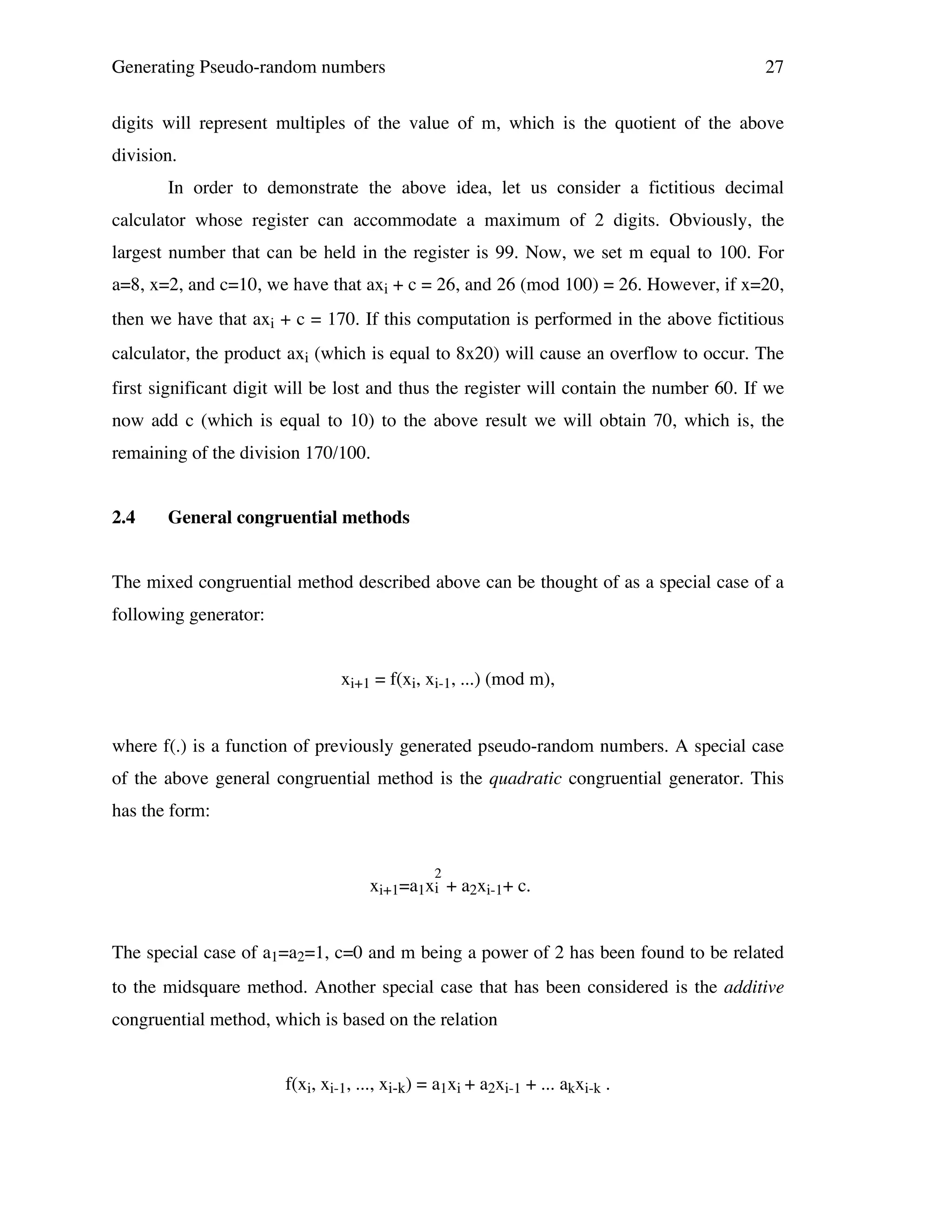 Generating Pseudo-random numbers

27

digits will represent multiples of the value of m, which is the quotient of the above
division.
In order to demonstrate the above idea, let us consider a fictitious decimal
calculator whose register can accommodate a maximum of 2 digits. Obviously, the
largest number that can be held in the register is 99. Now, we set m equal to 100. For
a=8, x=2, and c=10, we have that axi + c = 26, and 26 (mod 100) = 26. However, if x=20,
then we have that axi + c = 170. If this computation is performed in the above fictitious
calculator, the product axi (which is equal to 8x20) will cause an overflow to occur. The
first significant digit will be lost and thus the register will contain the number 60. If we
now add c (which is equal to 10) to the above result we will obtain 70, which is, the
remaining of the division 170/100.
2.4

General congruential methods

The mixed congruential method described above can be thought of as a special case of a
following generator:
xi+1 = f(xi, xi-1, ...) (mod m),
where f(.) is a function of previously generated pseudo-random numbers. A special case
of the above general congruential method is the quadratic congruential generator. This
has the form:
2

xi+1=a1xi + a2xi-1+ c.
The special case of a1=a2=1, c=0 and m being a power of 2 has been found to be related
to the midsquare method. Another special case that has been considered is the additive
congruential method, which is based on the relation
f(xi, xi-1, ..., xi-k) = a1xi + a2xi-1 + ... akxi-k .

 