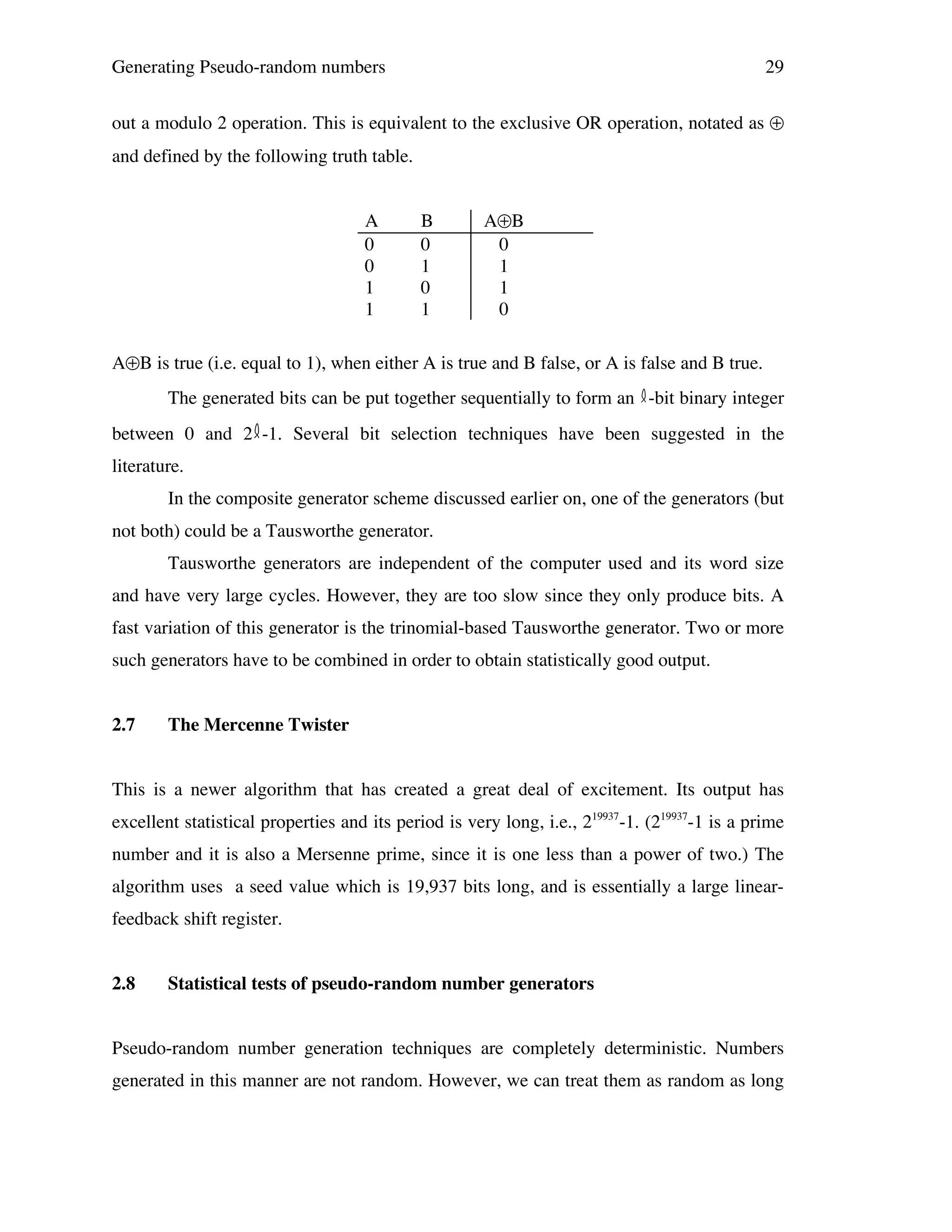 Generating Pseudo-random numbers

29

out a modulo 2 operation. This is equivalent to the exclusive OR operation, notated as ⊕
and defined by the following truth table.
A
0
0
1
1

B
0
1
0
1

A⊕B
0
1
1
0

A⊕B is true (i.e. equal to 1), when either A is true and B false, or A is false and B true.
The generated bits can be put together sequentially to form an -bit binary integer
between 0 and 2 -1. Several bit selection techniques have been suggested in the
literature.
In the composite generator scheme discussed earlier on, one of the generators (but
not both) could be a Tausworthe generator.
Tausworthe generators are independent of the computer used and its word size
and have very large cycles. However, they are too slow since they only produce bits. A
fast variation of this generator is the trinomial-based Tausworthe generator. Two or more
such generators have to be combined in order to obtain statistically good output.
2.7

The Mercenne Twister

This is a newer algorithm that has created a great deal of excitement. Its output has
excellent statistical properties and its period is very long, i.e., 219937-1. (219937-1 is a prime
number and it is also a Mersenne prime, since it is one less than a power of two.) The
algorithm uses a seed value which is 19,937 bits long, and is essentially a large linearfeedback shift register.
2.8

Statistical tests of pseudo-random number generators

Pseudo-random number generation techniques are completely deterministic. Numbers
generated in this manner are not random. However, we can treat them as random as long

 