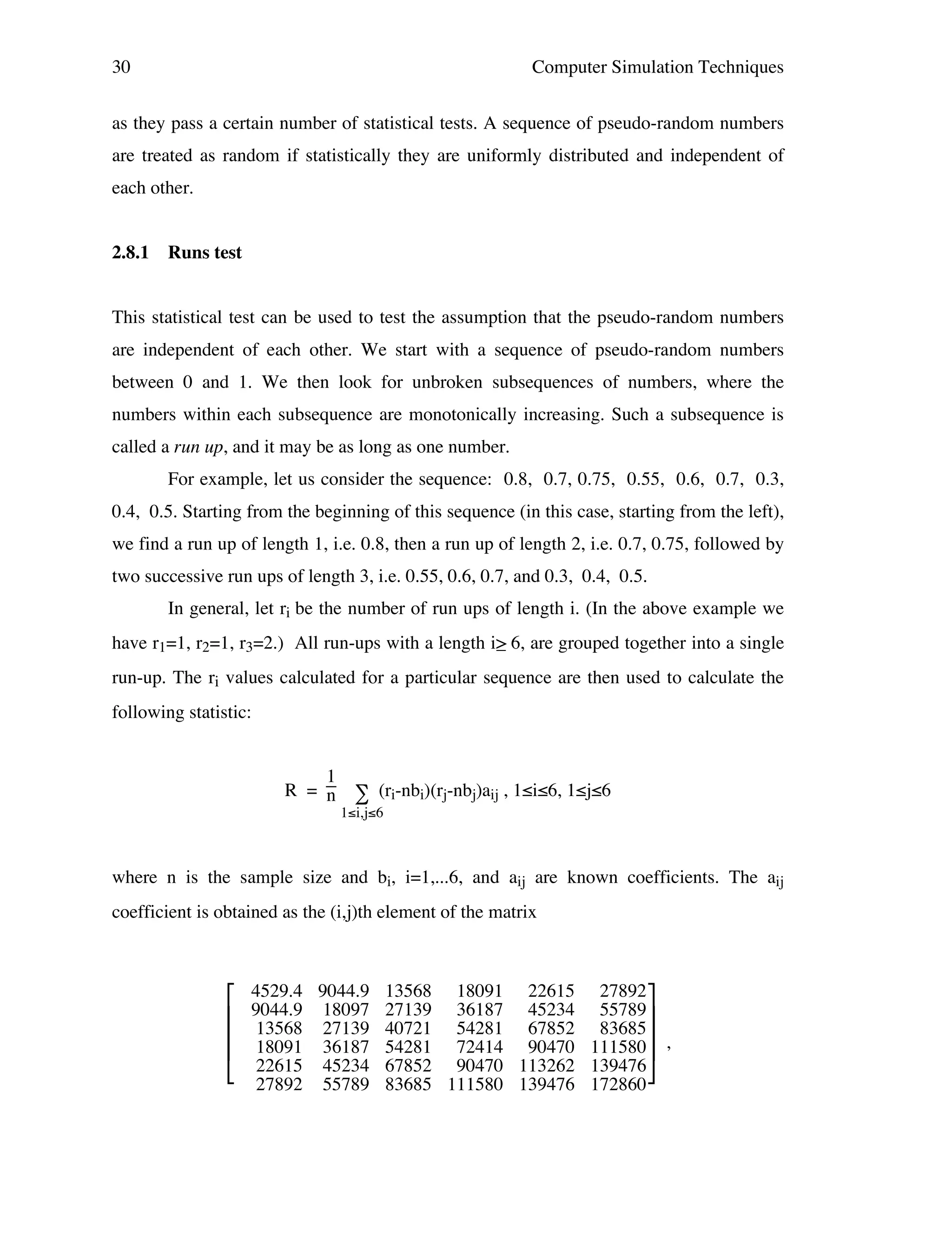 30

Computer Simulation Techniques

as they pass a certain number of statistical tests. A sequence of pseudo-random numbers
are treated as random if statistically they are uniformly distributed and independent of
each other.
2.8.1

Runs test

This statistical test can be used to test the assumption that the pseudo-random numbers
are independent of each other. We start with a sequence of pseudo-random numbers
between 0 and 1. We then look for unbroken subsequences of numbers, where the
numbers within each subsequence are monotonically increasing. Such a subsequence is
called a run up, and it may be as long as one number.
For example, let us consider the sequence: 0.8, 0.7, 0.75, 0.55, 0.6, 0.7, 0.3,
0.4, 0.5. Starting from the beginning of this sequence (in this case, starting from the left),
we find a run up of length 1, i.e. 0.8, then a run up of length 2, i.e. 0.7, 0.75, followed by
two successive run ups of length 3, i.e. 0.55, 0.6, 0.7, and 0.3, 0.4, 0.5.
In general, let ri be the number of run ups of length i. (In the above example we
have r1=1, r2=1, r3=2.) All run-ups with a length i> 6, are grouped together into a single
_
run-up. The ri values calculated for a particular sequence are then used to calculate the
following statistic:
1
R = n ∑ (ri-nbi)(rj-nbj)aij , 1≤i≤6, 1≤j≤6
1≤i,j≤6

where n is the sample size and bi, i=1,...6, and aij are known coefficients. The aij
coefficient is obtained as the (i,j)th element of the matrix






4529.4 9044.9 13568 18091 22615 27892
9044.9 18097 27139 36187 45234 55789
13568 27139 40721 54281 67852 83685
18091 36187 54281 72414 90470 111580 ,
22615 45234 67852 90470 113262 139476
27892 55789 83685 111580 139476 172860

 