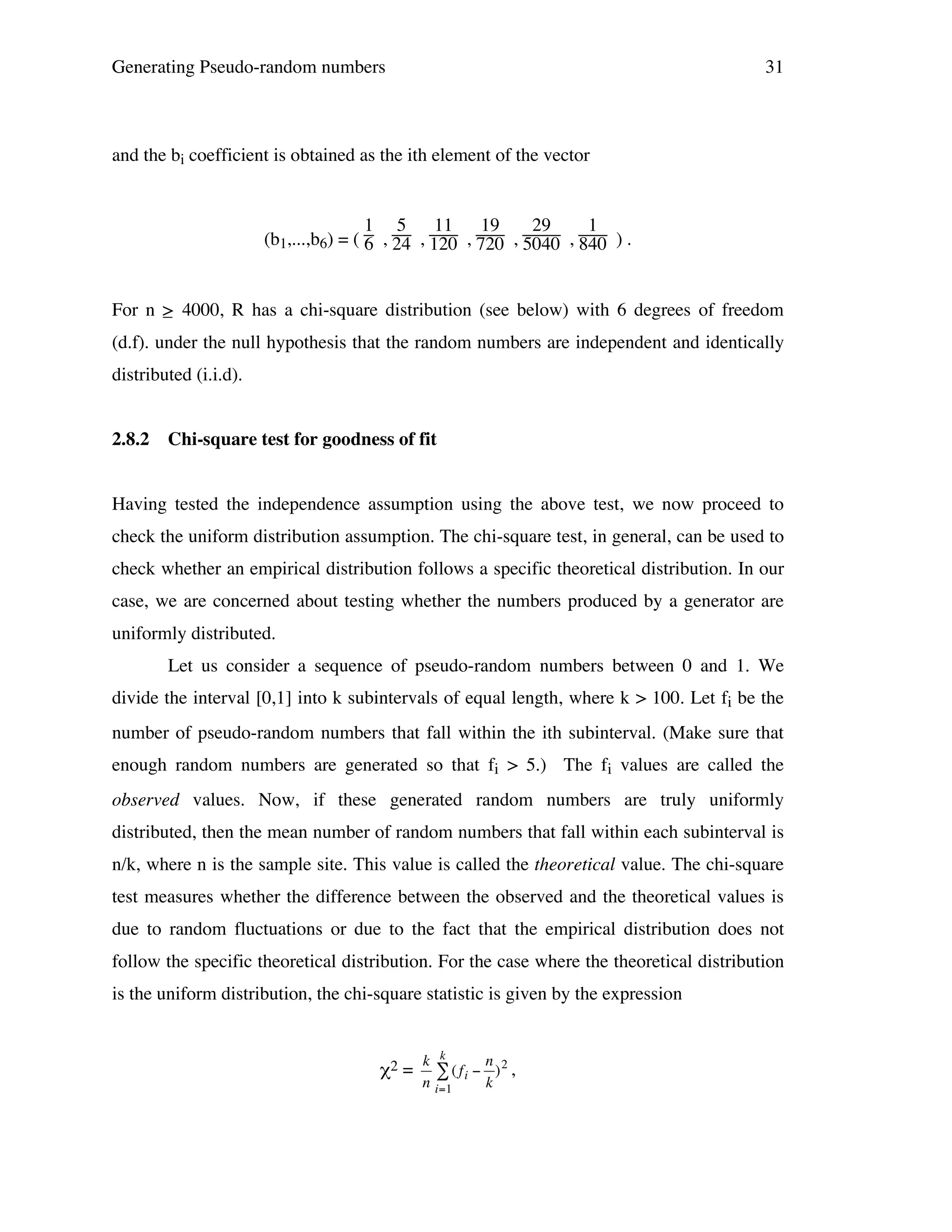 Generating Pseudo-random numbers

31

and the bi coefficient is obtained as the ith element of the vector

1 5 11 19
29
1
(b1,...,b6) = ( 6 , 24 , 120 , 720 , 5040 , 840 ) .

For n > 4000, R has a chi-square distribution (see below) with 6 degrees of freedom
_
(d.f). under the null hypothesis that the random numbers are independent and identically
distributed (i.i.d).
2.8.2

Chi-square test for goodness of fit

Having tested the independence assumption using the above test, we now proceed to
check the uniform distribution assumption. The chi-square test, in general, can be used to
check whether an empirical distribution follows a specific theoretical distribution. In our
case, we are concerned about testing whether the numbers produced by a generator are
uniformly distributed.
Let us consider a sequence of pseudo-random numbers between 0 and 1. We
divide the interval [0,1] into k subintervals of equal length, where k > 100. Let fi be the
number of pseudo-random numbers that fall within the ith subinterval. (Make sure that
enough random numbers are generated so that fi > 5.) The fi values are called the
observed values. Now, if these generated random numbers are truly uniformly
distributed, then the mean number of random numbers that fall within each subinterval is
n/k, where n is the sample site. This value is called the theoretical value. The chi-square
test measures whether the difference between the observed and the theoretical values is
due to random fluctuations or due to the fact that the empirical distribution does not
follow the specific theoretical distribution. For the case where the theoretical distribution
is the uniform distribution, the chi-square statistic is given by the expression

χ2 =

!

k k
n
# ( fi " )2 ,
n i=1
k

 