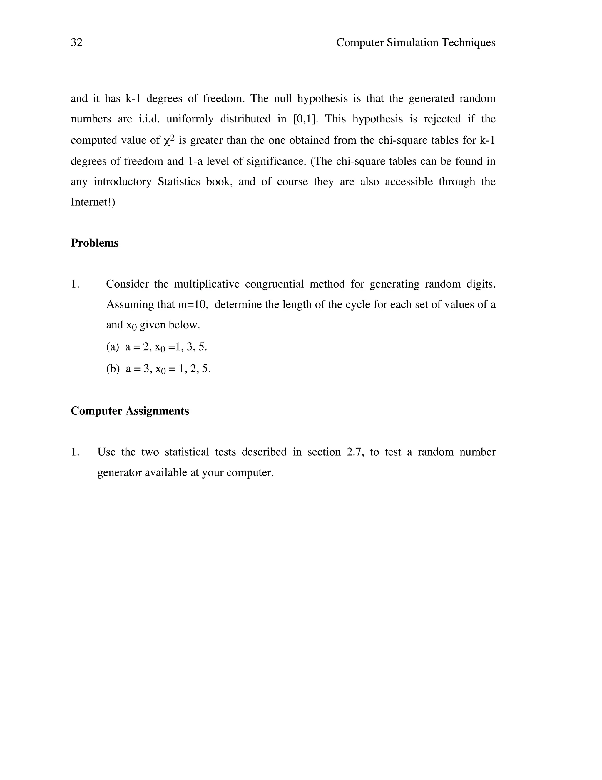 32

Computer Simulation Techniques

and it has k-1 degrees of freedom. The null hypothesis is that the generated random
numbers are i.i.d. uniformly distributed in [0,1]. This hypothesis is rejected if the
computed value of χ2 is greater than the one obtained from the chi-square tables for k-1
degrees of freedom and 1-a level of significance. (The chi-square tables can be found in
any introductory Statistics book, and of course they are also accessible through the
Internet!)
Problems
1.

Consider the multiplicative congruential method for generating random digits.
Assuming that m=10, determine the length of the cycle for each set of values of a
and x0 given below.
(a) a = 2, x0 =1, 3, 5.
(b) a = 3, x0 = 1, 2, 5.

Computer Assignments
1.

Use the two statistical tests described in section 2.7, to test a random number
generator available at your computer.

 