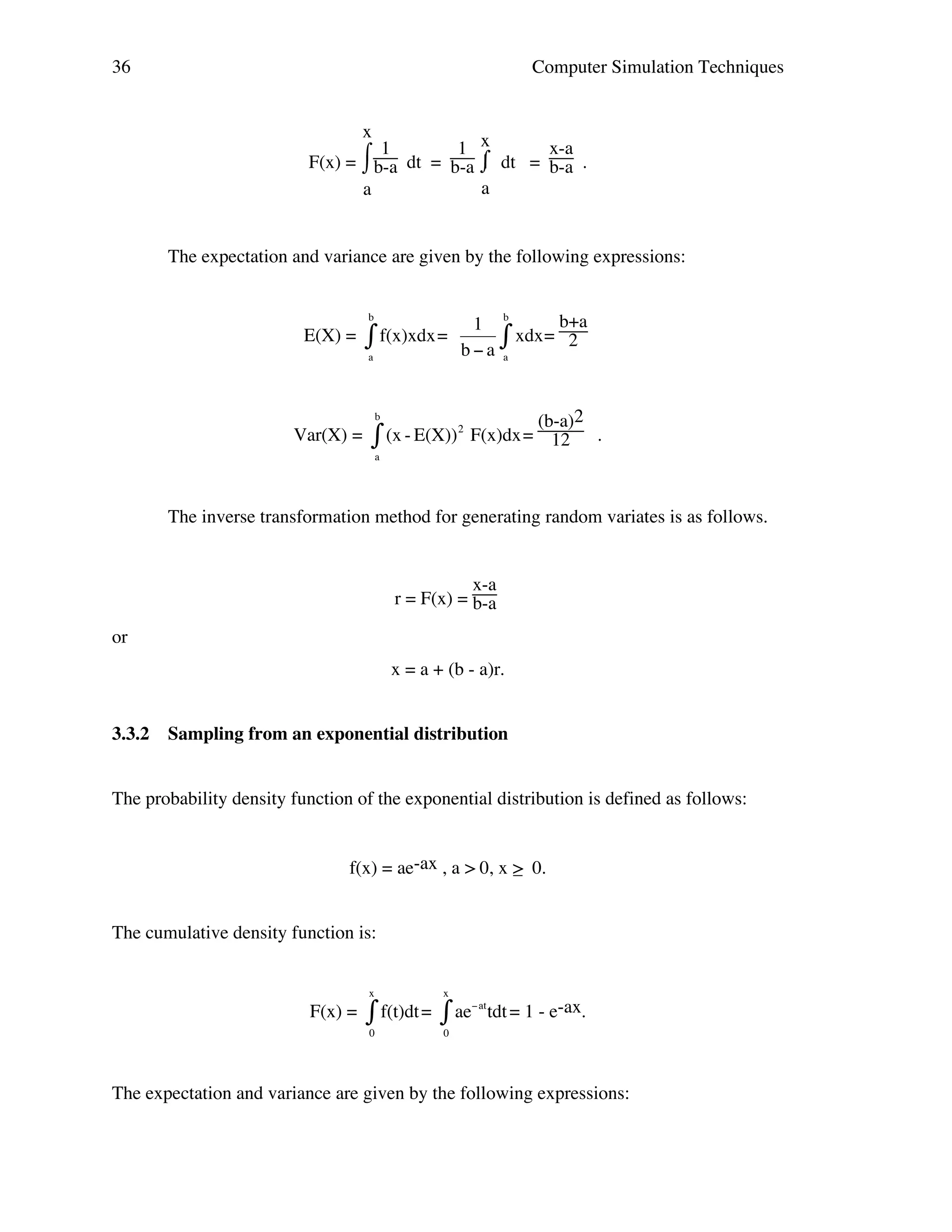 36

Computer Simulation Techniques
x
1 x
x-a
⌠1
F(x) = ⌡b-a dt = b-a ⌠ dt = b-a .
⌡
a
a

The expectation and variance are given by the following expressions:
b

E(X) =

" f(x)xdx =
a

1
b"a

b

# xdx=

b+a
2

a

(b-a)2
! - E(X)) 2 F(x)dx = 12 .
(x
"
b

!
Var(X) =

a

The inverse transformation method for generating random variates is as follows.
!
x-a
r = F(x) = b-a
or
x = a + (b - a)r.
3.3.2

Sampling from an exponential distribution

The probability density function of the exponential distribution is defined as follows:
f(x) = ae-ax , a > 0, x > 0.
_
The cumulative density function is:
x

F(x) =

x

" f(t)dt = # ae
0

"at

tdt = 1 - e-ax.

0

The expectation and variance are given by the following expressions:
!
!

 