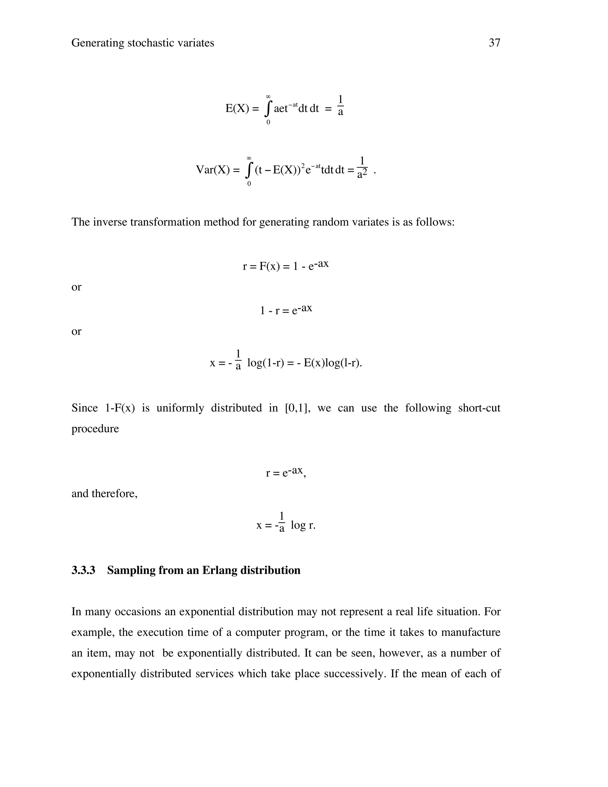Generating stochastic variates

37

#

E(X) =

$ aet

"at

1
dt dt = a

0

#

Var(X) =
!

2 "at

$ (t " E(X)) e
0

1
tdt dt = a2 .

The inverse transformation method for generating random variates is as follows:
!
r = F(x) = 1 - e-ax
or
1 - r = e-ax
or
1
x = - a log(1-r) = - E(x)log(l-r).

Since 1-F(x) is uniformly distributed in [0,1], we can use the following short-cut
procedure
r = e-ax,
and therefore,
1
x = - a log r.

3.3.3

Sampling from an Erlang distribution

In many occasions an exponential distribution may not represent a real life situation. For
example, the execution time of a computer program, or the time it takes to manufacture
an item, may not be exponentially distributed. It can be seen, however, as a number of
exponentially distributed services which take place successively. If the mean of each of

 