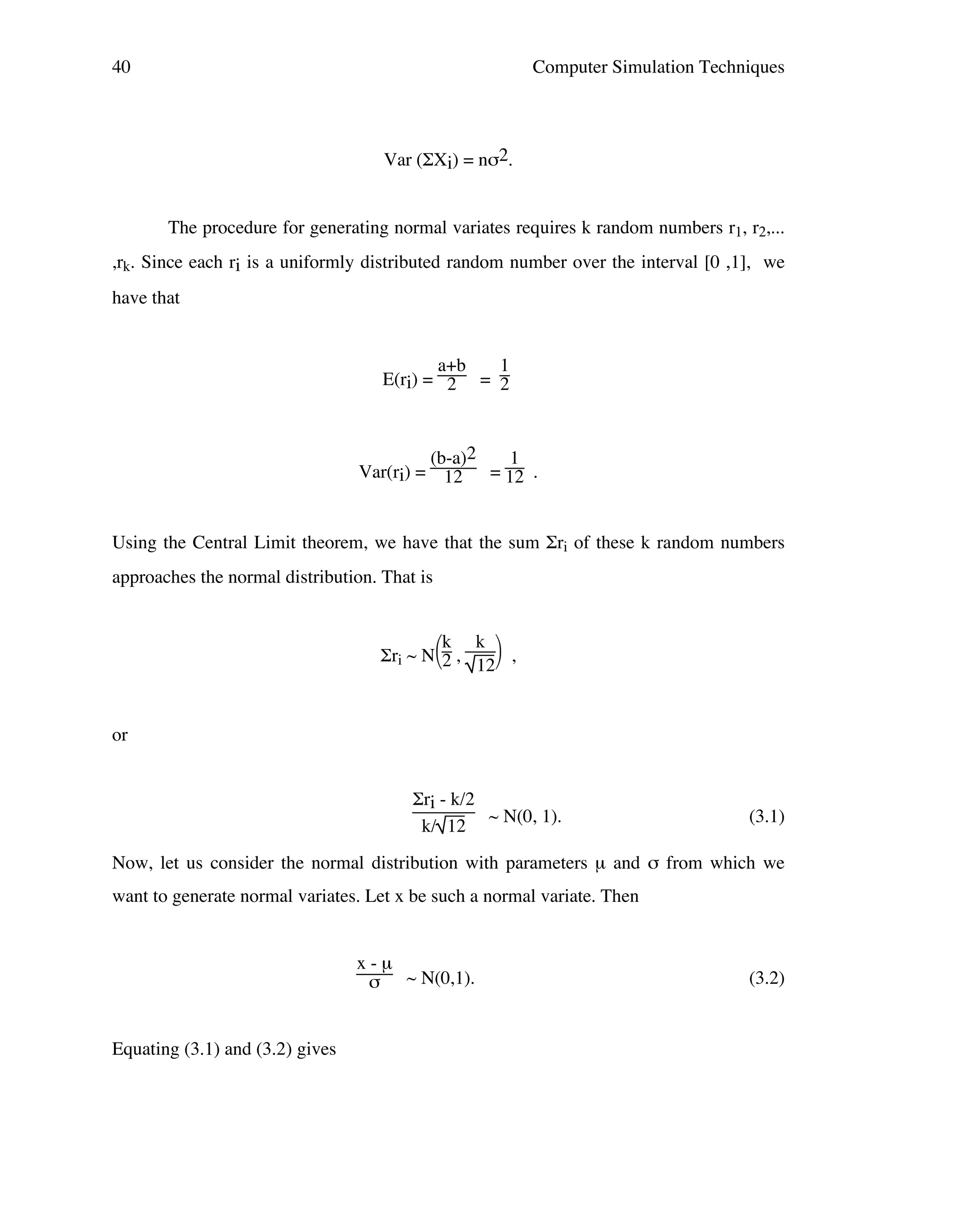 40

Computer Simulation Techniques

Var (ΣXi) = nσ2.
The procedure for generating normal variates requires k random numbers r1, r2,...
,rk. Since each ri is a uniformly distributed random number over the interval [0 ,1], we
have that

a+b
1
E(ri) = 2 = 2

(b-a)2
1
Var(ri) = 12 = 12 .

Using the Central Limit theorem, we have that the sum Σri of these k random numbers
approaches the normal distribution. That is
k k 
Σri ~ N2 ,
,
12

or
Σri - k/2
~ N(0, 1).
k/ 12

(3.1)

Now, let us consider the normal distribution with parameters µ and σ from which we
want to generate normal variates. Let x be such a normal variate. Then

x-µ
σ ~ N(0,1).

Equating (3.1) and (3.2) gives

(3.2)

 