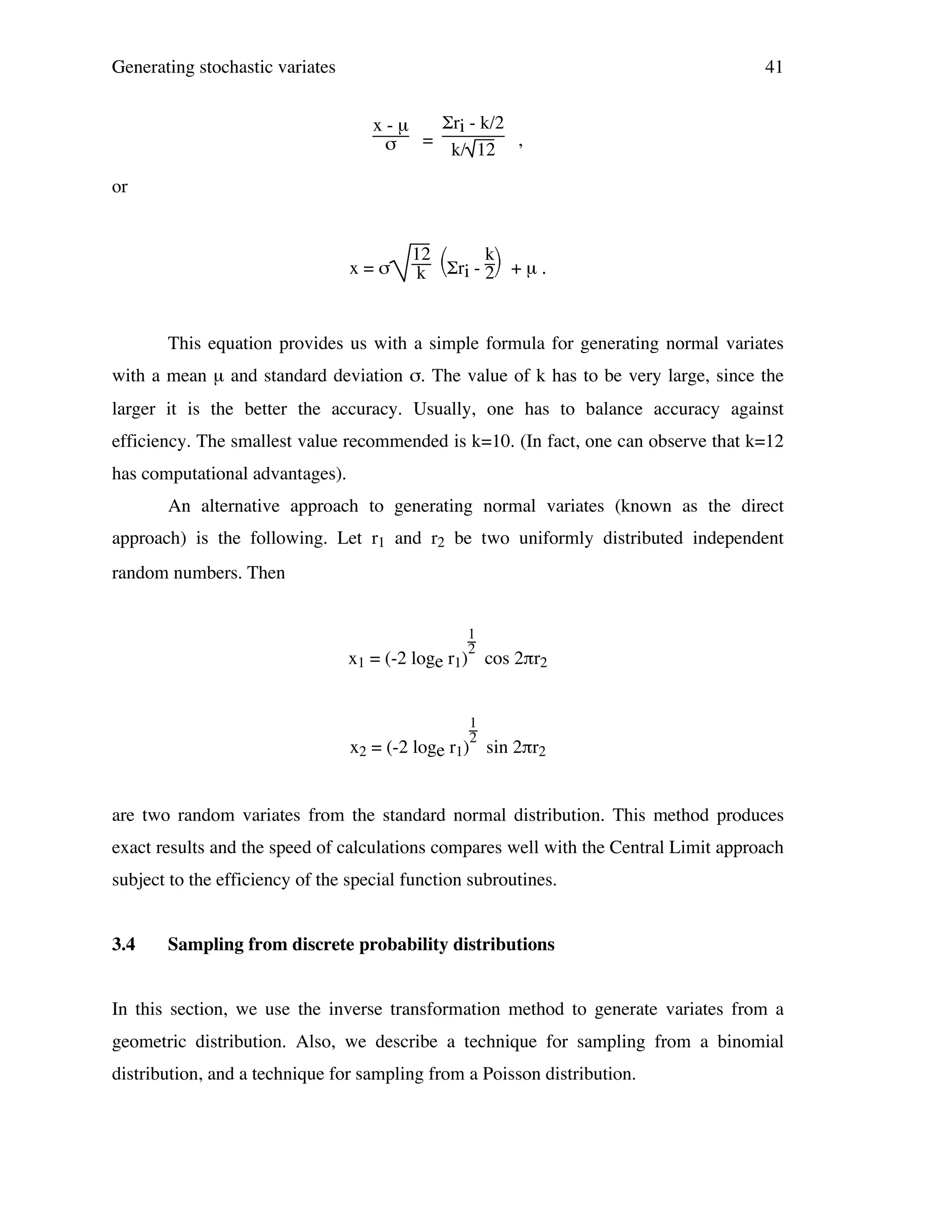 Generating stochastic variates

41
Σri - k/2
x-µ
=
,
σ
k/ 12

or

x=σ

12 
k
k Σri - 2 + µ .

This equation provides us with a simple formula for generating normal variates
with a mean µ and standard deviation σ. The value of k has to be very large, since the
larger it is the better the accuracy. Usually, one has to balance accuracy against
efficiency. The smallest value recommended is k=10. (In fact, one can observe that k=12
has computational advantages).
An alternative approach to generating normal variates (known as the direct
approach) is the following. Let r1 and r2 be two uniformly distributed independent
random numbers. Then
1
2

x1 = (-2 loge r1) cos 2πr2
1
2

x2 = (-2 loge r1) sin 2πr2
are two random variates from the standard normal distribution. This method produces
exact results and the speed of calculations compares well with the Central Limit approach
subject to the efficiency of the special function subroutines.
3.4

Sampling from discrete probability distributions

In this section, we use the inverse transformation method to generate variates from a
geometric distribution. Also, we describe a technique for sampling from a binomial
distribution, and a technique for sampling from a Poisson distribution.

 